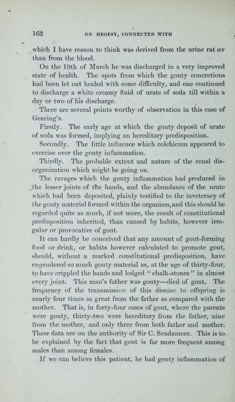 which I have reason to think was derived from the urine rat ler than from the blood. On the 19th of March he was discharged in a very improved state of health. The spots from which the gouty concretions had been let out healed with some difficulty, and one continued to discharge a white creamy fluid of urate of soda till within a day or two of his discharge. There are several points worthy of observation in this case of Gearing’s. Firstly. The early age at which the gouty deposit of urate of soda was formed, implying an hereditary predisposition. Secondly. The little influence which colchicum appeared to exercise over the gouty inflammation. Thirdly. The probable extent and nature of the renal dis- organization which might be going on. The ravages which the gouty inflammation had produced in .the lesser joints of the hands, and the abundance of the urate which had been deposited, plainly testified to the inveteracy of the gouty material formed within the organism, and this should be regarded quite as much, if not more, the result of constitutional predisposition inherited, than caused by habits, however irre- gular or provocative of gout. It can hardly be conceived that any amount of gout-forming food or drink, or habits however calculated to promote gout, should, without a marked constitutional predisposition, have engendered so much gouty material as, at the age of thirty-four, to have crippled the hands and lodged “ chalk-stones ” in almost every joint. This man’s father was gouty—died of gout. The frequency of the transmission of this disease to offspring is nearly four times as great from the father as compared with the mother. That is, in forty-four cases of gout, where the parents were gouty, thirty-two were hereditary from the father, nine from the mother, and only three from both father and mother. These data are on the authority of Sir C. Scudamore. This is to- be explained by the fact that gout is far more frequent among males than among females. If we can believe this patient, he had gouty inflammation of