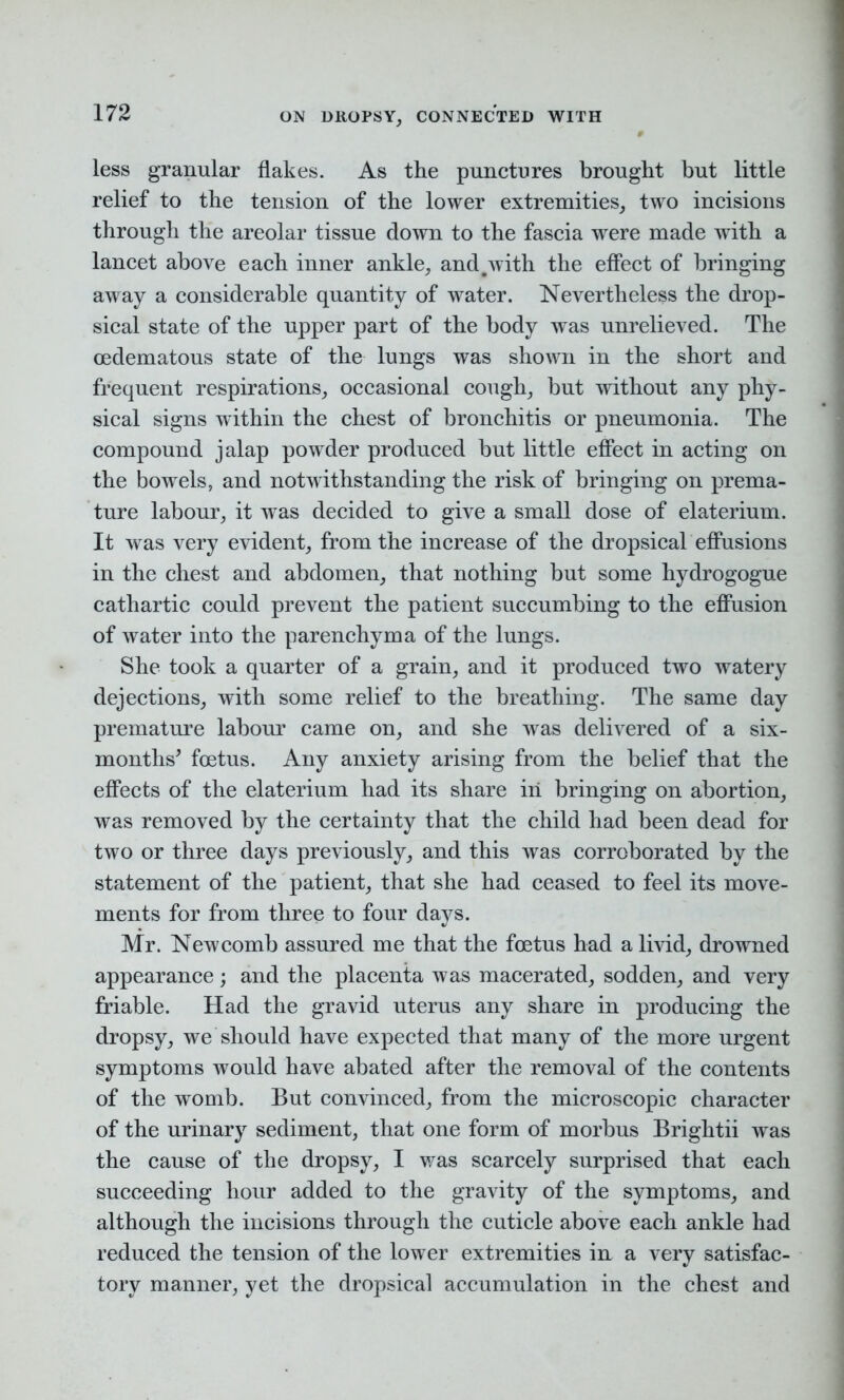 less granular flakes. As the punctDres brought but little relief to the tension of the lower extremities, two incisions through the areolar tissue down to the fascia were made with a lancet above each inner ankle, and#with the effect of bringing away a considerable quantity of water. Nevertheless the drop- sical state of the upper part of the body was unrelieved. The cedematous state of the lungs was shown in the short and frequent respirations, occasional cough, but without any phy- sical signs within the chest of bronchitis or pneumonia. The compound jalap powder produced but little effect in acting on the bowels, and notwithstanding the risk of bringing on prema- ture labour, it was decided to give a small dose of elaterium. It was very evident, from the increase of the dropsical effusions in the chest and abdomen, that nothing but some hydrogogue cathartic could prevent the patient succumbing to the effusion of water into the parenchyma of the lungs. She took a quarter of a grain, and it produced two watery dejections, with some relief to the breathing. The same day premature labour came on, and she was delivered of a six- months' foetus. Any anxiety arising from the belief that the effects of the elaterium had its share iri bringing on abortion, was removed by the certainty that the child had been dead for two or three days previously, and this was corroborated by the statement of the patient, that she had ceased to feel its move- ments for from three to four days. Mr. Newcomb assured me that the foetus had a livid, drowned appearance; and the placenta was macerated, sodden, and very friable. Had the gravid uterus any share in producing the dropsy, we should have expected that many of the more urgent symptoms would have abated after the removal of the contents of the womb. But convinced, from the microscopic character of the urinary sediment, that one form of morbus Brightii was the cause of the dropsy, I was scarcely surprised that each succeeding hour added to the gravity of the symptoms, and although the incisions through the cuticle above each ankle had reduced the tension of the lower extremities in a very satisfac- tory manner, yet the dropsical accumulation in the chest and