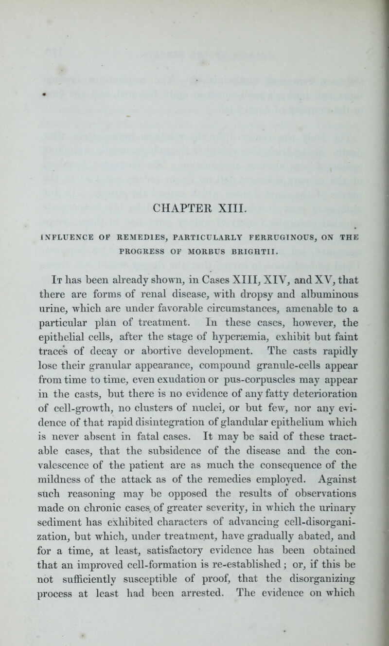 INFLUENCE OF REMEDIES, PARTICULARLY FERRUGINOUS, ON THE PROGRESS OF MORBUS BRIGRTII. It lias been already shown, in Cases XIII, XIY, and XY, that there are forms of renal disease, with dropsy and albuminous urine, which are under favorable circumstances, amenable to a particular plan of treatment. In these cases, however, the epithelial cells, after the stage of hypersemia, exhibit but faint traces of decay or abortive development. The casts rapidly lose their granular appearance, compound granule-cells appear from time to time, even exudation or pus-corpuscles may appear in the casts, but there is no evidence of any fatty deterioration of cell-growth, no clusters of nuclei, or but few, nor any evi- dence of that rapid disintegration of glandular epithelium which is never absent in fatal cases. It may be said of these tract- able cases, that the subsidence of the disease and the con- valescence of the patient are as much the consequence of the mildness of the attack as of the remedies employed. Against such reasoning may be opposed the results of observations made on chronic cases of greater severity, in which the urinary sediment has exhibited characters of advancing cell-disorgani- zation, but which, under treatment, have gradually abated, and for a time, at least, satisfactory evidence has been obtained that an improved cell-formation is re-established; or, if this be not sufficiently susceptible of proof, that the disorganizing process at least had been arrested. The evidence on which