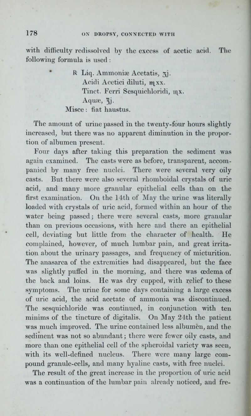 with difficulty redissolved by the excess of acetic acid. The following formula is used : R Liq. Ammonise Acetatis, 3j. Acidi Acetici diluti, rqxx. Tinct. Ferri Sesquichloridi, n\x. Aquae, Jj. Misce: fiat haustus. The amount of urine passed in the twenty-four hours slightly increased, but there was no apparent diminution in the propor- tion of albumen present. Four days after taking this preparation the sediment was again examined. The casts were as before, transparent, accom- panied by many free nuclei. There were several very oily casts. But there were also several rhomboidal crystals of uric acid, and many more granular epithelial cells than on the first examination. On the 14th of May the urine was literally loaded with crystals of uric acid, formed within an hour of the water being passed; there were several casts, more granular than on previous occasions, with here and there an epithelial cell, deviating but little from the character of health. He complained, however, of much lumbar pain, and great irrita- tion about the urinary passages, and frequency of micturition. The anasarca of the extremities had disappeared, but the face was slightly puffed in the morning, and there was oedema of the back and loins. He was dry cupped, with relief to these symptoms. The urine for some days containing a large excess of uric acid, the acid acetate of ammonia was discontinued. The sesquichloride was continued, in conjunction with ten minims of the tincture of digitalis. On May 24th the patient was much improved. The urine contained less albumen, and the sediment was not so abundant; there were fewer oily casts, and more than one epithelial cell of the spheroidal variety was seen, with its well-defined nucleus. There were many large com- pound granule-cells, and many hyaline casts, with free nuclei. The result of the great increase in the proportion of uric acid was a continuation of the lumbar pain already noticed, and fre-
