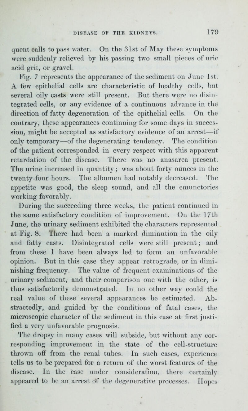 quent calls to pass water. On the 31st of May these symptoms were suddenly relieved by his passing two small pieces of uric acid grit, or gravel. Fig. 7 represents the appearance of the sediment on June 1st. A few epithelial cells are characteristic of healthy cells, but several oily casts were still present. But there were no disin- tegrated cells, or any evidence of a continuous advance in the direction of fatty degeneration of the epithelial cells. On the contrary, these appearances continuing for some days in succes- sion, might be accepted as satisfactory evidence of an arrest—if only temporary—of the degenerating tendency. The condition of the patient corresponded in every respect with this apparent retardation of the disease. There was no anasarca present. The urine increased in quantity; was about forty ounces in the twenty-four hours. The albumen had notably decreased. The appetite was good, the sleep sound, and all the emunctories working favorably. During the succeeding three weeks, the patient continued in the same satisfactory condition of improvement. On the 17th June, the urinary sediment exhibited the characters represented at Fig. 8. There had been a marked diminution in the oily and fatty casts. Disintegrated cells were still present; and from these I have been always led to form an unfavorable opinion. But in this case they appear retrograde, or in dimi- nishing frequency. The value of frequent examinations of the urinary sediment, and their comparison one with the other, is thus satisfactorily demonstrated. In no other way could the real value of these several appearances be estimated. Ab- stractedly, and guided by the conditions of fatal cases, the microscopic character of the sediment in this case at first justi- fied a very unfavorable prognosis. The dropsy in many cases will subside, but without any cor- responding improvement in the state of the cell-structure thrown off from the renal tubes. In such cases, experience tells us to be prepared for a return of the worst features of the disease. In the case under consideration, there certainly appeared to be an arrest of the degenerative processes. Hopes