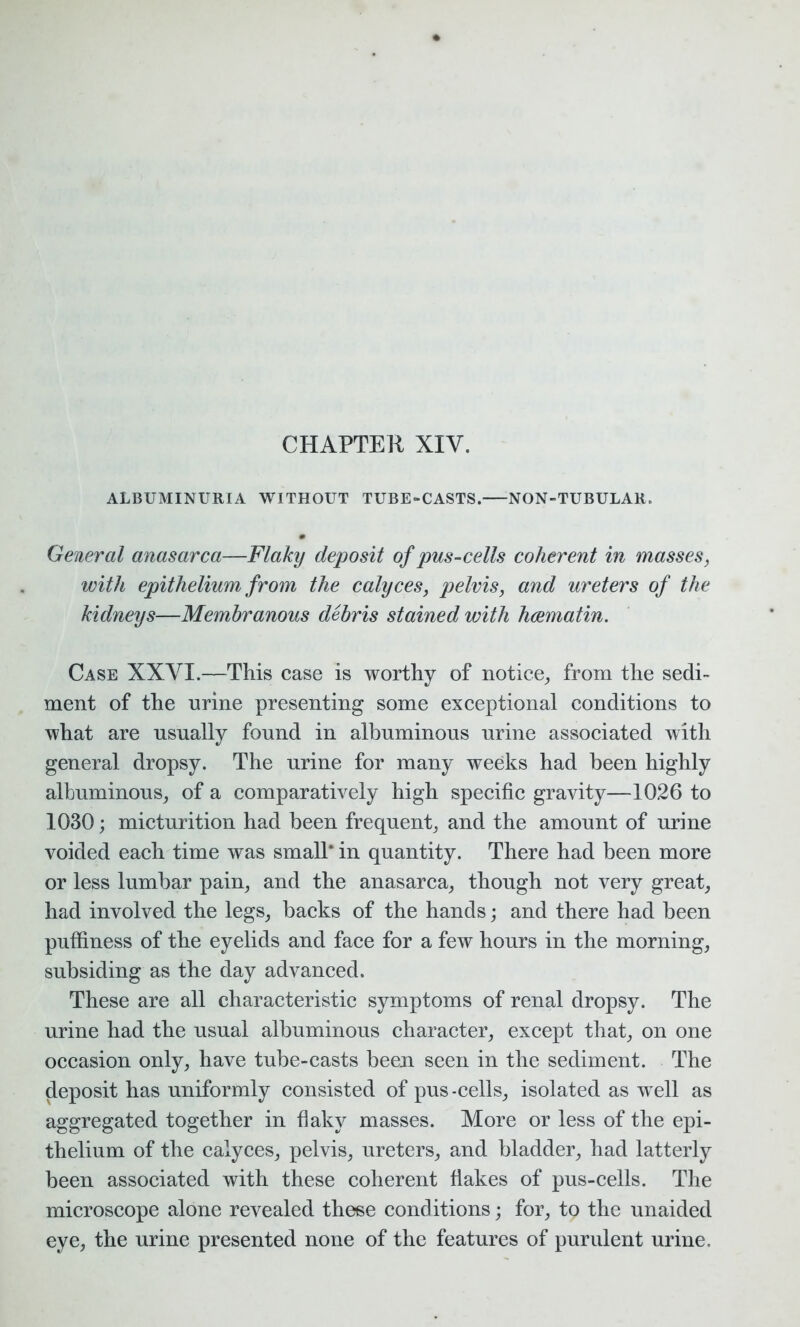 CHAPTER XIY. ALBUMINURIA WITHOUT TUBE-CASTS. NON-TUBULAR. General anasarca—Flaky deposit of pus-cells coherent in masses, with epithelium from the calyces, pelvis, and ureters of the kidneys—Membranous debris stained with hcematin. Case XXYI.—This case is worthy of notice, from the sedi- ment of the nrine presenting some exceptional conditions to what are usually found in albuminous urine associated with general dropsy. The urine for many weeks had been highly albuminous, of a comparatively high specific gravity—1026 to 1030; micturition had been frequent, and the amount of urine voided each time was small* in quantity. There had been more or less lumbar pain, and the anasarca, though not very great, had involved the legs, backs of the hands; and there had been puffiness of the eyelids and face for a few hours in the morning, subsiding as the day advanced. These are all characteristic symptoms of renal dropsy. The urine had the usual albuminous character, except that, on one occasion only, have tube-casts been seen in the sediment. The deposit has uniformly consisted of pus-cells, isolated as well as aggregated together in flaky masses. More or less of the epi- thelium of the calyces, pelvis, ureters, and bladder, had latterly been associated with these coherent flakes of pus-cells. The microscope alone revealed these conditions; for, to the unaided eye, the urine presented none of the features of purulent urine.