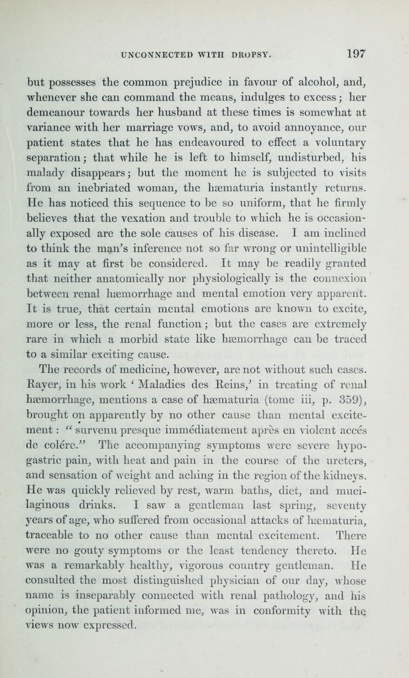 but possesses the common prejudice in favour of alcohol, and, whenever she can command the means, indulges to excess; her demeanour towards her husband at these times is somewhat at variance with her marriage vows, and, to avoid annoyance, our patient states that he has endeavoured to effect a voluntary separation; that while he is left to himself, undisturbed, his malady disappears; but the moment he is subjected to visits from an inebriated woman, the hsematuria instantly returns. He has noticed this sequence to be so uniform, that he firmly believes that the vexation and trouble to which he is occasion- ally exposed are the sole causes of his disease. I am inclined to think the man’s inference not so far wrong or unintelligible as it may at first be considered. It may be readily granted that neither anatomically nor physiologically is the connexion between renal haemorrhage and mental emotion very apparent. It is true, that certain mental emotions are known to excite, more or less, the renal function; but the cases are extremely rare in which a morbid state like haemorrhage can be traced to a similar exciting cause. The records of medicine, however, are not without such cases. Rayer, in his work f Maladies des Reins,’ in treating of renal haemorrhage, mentions a case of haematuria (tome iii, p. 359), brought on apparently by no other cause than mental excite- ment : “ survenu presque immediatement apres en violent acces de colere.” The accompanying symptoms were severe hypo- gastric pain, with heat and pain in the course of the ureters, and sensation of weight and aching in the region of the kidneys. He was quickly relieved by rest, warm baths, diet, and muci- laginous drinks. I saw a gentleman last spring, seventy years of age, who suffered from occasional attacks of hsematuria, traceable to no other cause than mental excitement. There were no gouty symptoms or the least tendency thereto. He was a remarkably healthy, vigorous country gentleman. He consulted the most distinguished physician of our day, whose name is inseparably connected with renal pathology, and his opinion, the patient informed me, was in conformity with the views now expressed.