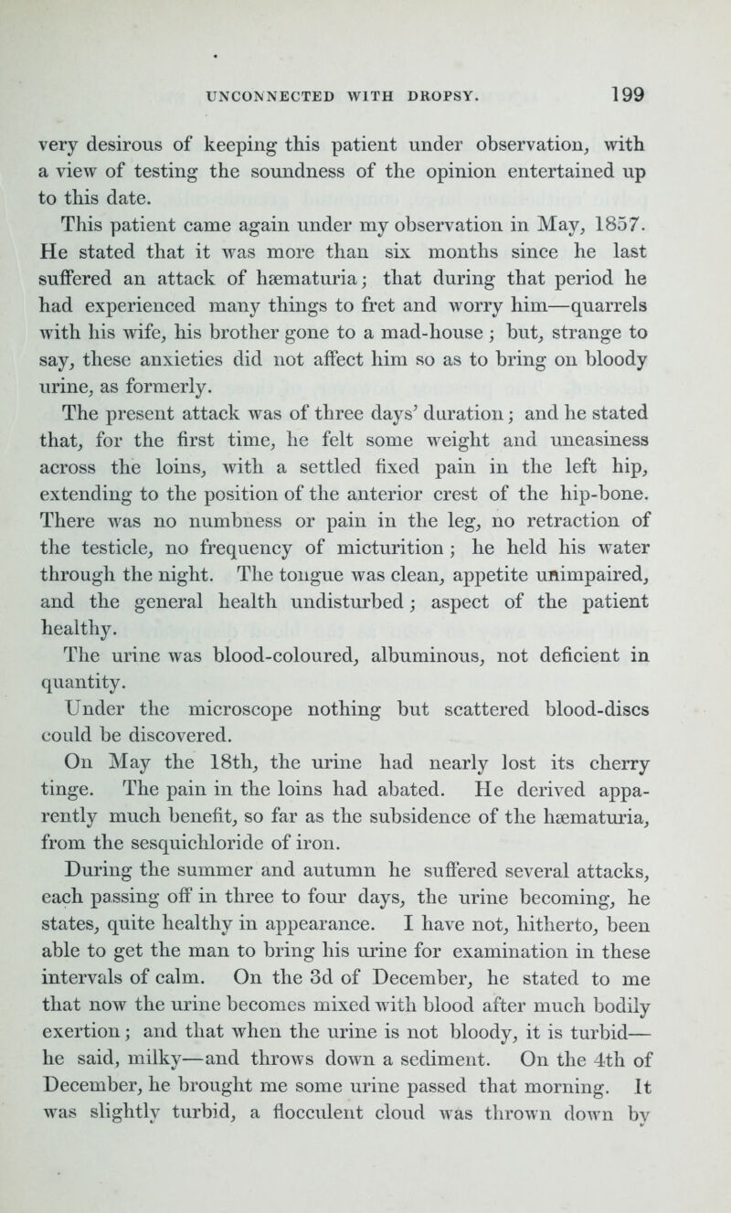 very desirous of keeping this patient under observation, with a view of testing the soundness of the opinion entertained up to this date. This patient came again under my observation in May, 1857. He stated that it was more than six months since he last suffered an attack of hsematuria; that during that period he had experienced many things to fret and worry him—quarrels with his wife, his brother gone to a mad-house ; but, strange to say, these anxieties did not affect him so as to bring on bloody urine, as formerly. The present attack was of three days’ duration; and he stated that, for the first time, he felt some weight and uneasiness across the loins, with a settled fixed pain in the left hip, extending to the position of the anterior crest of the hip-bone. There was no numbness or pain in the leg, no retraction of the testicle, no frequency of micturition; he held his water through the night. The tongue was clean, appetite unimpaired, and the general health undisturbed; aspect of the patient healthy. The urine was blood-coloured, albuminous, not deficient in quantity. Under the microscope nothing but scattered blood-discs could be discovered. On May the 18th, the urine had nearly lost its cherry tinge. The pain in the loins had abated. He derived appa- rently much benefit, so far as the subsidence of the hsematuria, from the sesquichloride of iron. During the summer and autumn he suffered several attacks, each passing off in three to four days, the urine becoming, he states, quite healthy in appearance. I have not, hitherto, been able to get the man to bring his urine for examination in these intervals of calm. On the 3d of December, he stated to me that now the urine becomes mixed with blood after much bodily exertion; and that when the urine is not bloody, it is turbid— he said, milky—and throws down a sediment. On the 4th of December, he brought me some urine passed that morning. It was slightly turbid, a flocculent cloud was thrown down by