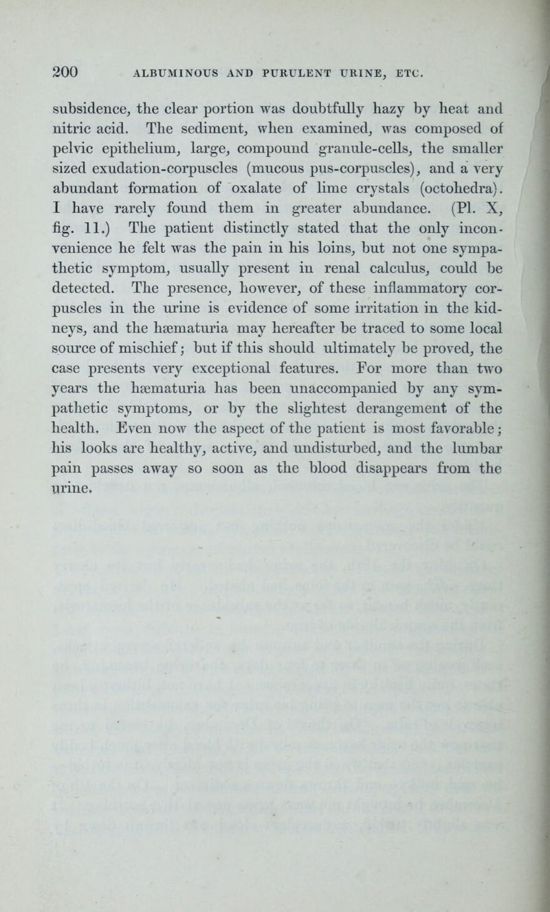 subsidence, the clear portion was doubtfully hazy by heat and nitric acid. The sediment, when examined, was composed of pelvic epithelium, large, compound granule-cells, the smaller sized exudation-corpuscles (mucous pus-corpuscles), and a very abundant formation of oxalate of lime crystals (octohedra). I have rarely found them in greater abundance. (PI. X, fig. 11.) The patient distinctly stated that the only incon- venience he felt was the pain in his loins, but not one sympa- thetic symptom, usually present in renal calculus, could be detected. The presence, however, of these inflammatory cor- puscles in the urine is evidence of some irritation in the kid- neys, and the hsematuria may hereafter be traced to some local source of mischief; but if this should ultimately be proved, the case presents very exceptional features. For more than two years the hsematuria has been unaccompanied by any sym- pathetic symptoms, or by the slightest derangement of the health. Even now the aspect of the patient is most favorable; his looks are healthy, active, and undisturbed, and the lumbar pain passes away so soon as the blood disappears from the urine.