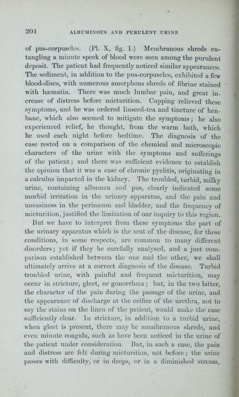 of pus-corpuscles. (PI. X, fig. 1.) Membranous sbreds en- tangling a minute speck of blood were seen among the purulent deposit. The patient had frequently noticed similar appearances. The sediment, in addition to the pus-corpuscles, exhibited a few blood-discs, with numerous amorphous shreds of fibrine stained with hsematin. There was much lumbar pain, and great in- crease of distress before micturition. Cupping relieved these symptoms, and he was ordered linseed-tea and tincture of hen- bane, which also seemed to mitigate the symptoms; he also experienced relief, he thought, from the warm bath, which he used each night before bedtime. The diagnosis of the case rested on a comparison of the chemical and microscopic characters of the urine with the symptoms and sufferings of the patient; and there was sufficient evidence to establish the opinion that it was a case of chronic pyelitis, originating in a calculus impacted in the kidney. The troubled, turbid, milky urine, containing albumen and pus, clearly indicated some morbid irritation in the urinary apparatus, and the pain and uneasiness in the perinseum and bladder, and the frequency of micturition, justified the limitation of our inquiry to this region. But we have to interpret from these symptoms the part of the urinary apparatus which is the seat of the disease, for these conditions, in some respects, are common to many different disorders; yet if they be carefully analysed, and a just com- parison established between the one and the other, we shall ultimately arrive at a correct diagnosis of the disease. Turbid troubled urine, with painful and frequent micturition, may occur in stricture, gleet, or gonorrhoea; but, in the two latter, the character of the pain during the passage of the urine, and the appearance of discharge at the orifice of the urethra, not to say the stains on the linen of the patient, would make the case sufficiently clear. In stricture, in addition to a turbid urine, when gleet is present, there may be membranous shreds, and even minute coagula, such as have been noticed in the urine of the patient under consideration. But, in such a case, the pain and distress are felt during micturition, not before; the urine passes with difficulty, or in drops, or in a diminished stream.