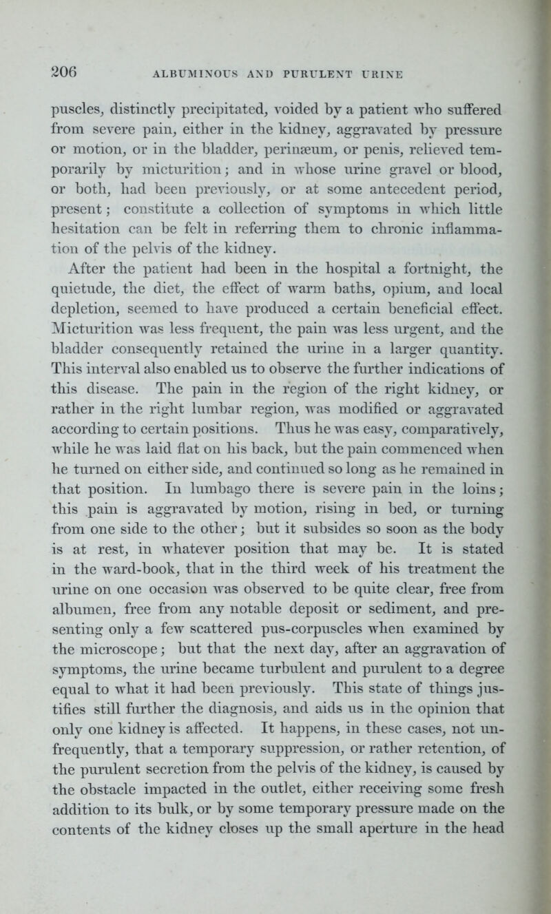 puscles, distinctly precipitated, voided by a patient who suffered from severe pain, either in the kidney, aggravated by pressure or motion, or in the bladder, perinseum, or penis, relieved tem- porarily by micturition; and in whose urine gravel or blood, or both, had been previously, or at some antecedent period, present; constitute a collection of symptoms in which little hesitation can be felt in referring them to chronic inflamma- tion of the pelvis of the kidney. After the patient had been in the hospital a fortnight, the quietude, the diet, the effect of warm baths, opium, and local depletion, seemed to have produced a certain beneficial effect. Micturition was less frequent, the pain was less urgent, and the bladder consequently retained the urine in a larger quantity. This interval also enabled us to observe the further indications of this disease. The pain in the region of the right kidney, or rather in the right lumbar region, was modified or aggravated according to certain positions. Thus he was easy, comparatively, while he was laid flat on his back, but the pain commenced when he turned on either side, and continued so long as he remained in that position. In lumbago there is severe pain in the loins; this pain is aggravated by motion, rising in bed, or turning from one side to the other; but it subsides so soon as the body is at rest, in whatever position that may be. It is stated in the ward-book, that in the third week of his treatment the urine on one occasion was observed to be quite clear, free from albumen, free from any notable deposit or sediment, and pre- senting only a few scattered pus-corpuscles when examined by the microscope; but that the next day, after an aggravation of symptoms, the urine became turbulent and purulent to a degree equal to what it had been previously. This state of things jus- tifies still further the diagnosis, and aids us in the opinion that only one kidney is affected. It happens, in these cases, not un- frequently, that a temporary suppression, or rather retention, of the purulent secretion from the pelvis of the kidney, is caused by the obstacle impacted in the outlet, either receiving some fresh addition to its bulk, or by some temporary pressure made on the contents of the kidney closes up the small aperture in the head