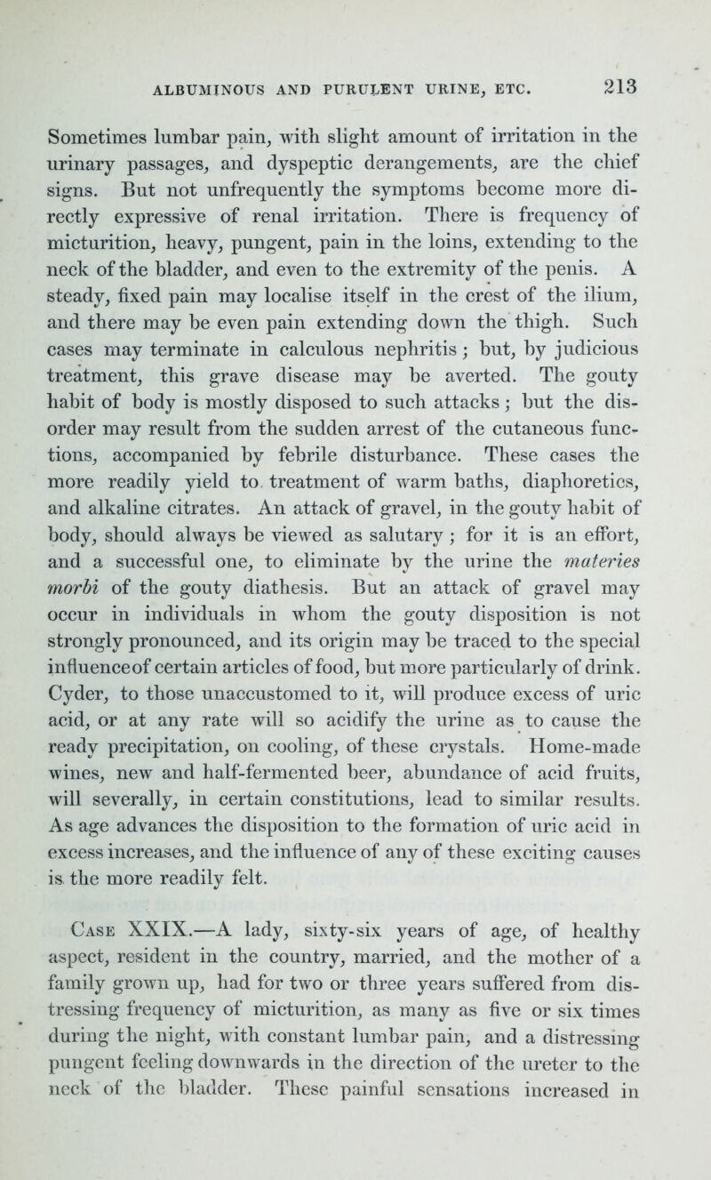 Sometimes lumbar pain, with slight amount of irritation in the urinary passages, and dyspeptic derangements, are the chief signs. But not unfrequently the symptoms become more di- rectly expressive of renal irritation. There is frequency of micturition, heavy, pungent, pain in the loins, extending to the neck of the bladder, and even to the extremity of the penis. A steady, fixed pain may localise itself in the crest of the ilium, and there may be even pain extending down the thigh. Such cases may terminate in calculous nephritis; but, by judicious treatment, this grave disease may be averted. The gouty habit of body is mostly disposed to such attacks; but the dis- order may result from the sudden arrest of the cutaneous func- tions, accompanied by febrile disturbance. These cases the more readily yield to. treatment of warm baths, diaphoretics, and alkaline citrates. An attack of gravel, in the gouty habit of body, should always be viewed as salutary; for it is an effort, and a successful one, to eliminate by the urine the materies morbi of the gouty diathesis. But an attack of gravel may occur in individuals in whom the gouty disposition is not strongly pronounced, and its origin may be traced to the special influence of certain articles of food, but more particularly of drink. Cyder, to those unaccustomed to it, will produce excess of uric acid, or at any rate will so acidify the urine as to cause the ready precipitation, on cooling, of these crystals. Home-made wines, new and half-fermented beer, abundance of acid fruits, will severally, in certain constitutions, lead to similar results. As age advances the disposition to the formation of uric acid in excess increases, and the influence of any of these exciting causes is the more readily felt. Case XXIX.—A lady, sixty-six years of age, of healthy aspect, resident in the country, married, and the mother of a family grown up, had for two or three years suffered from dis- tressing frequency of micturition, as many as five or six times during the night, with constant lumbar pain, and a distressing pungent feeling downwards in the direction of the ureter to the neck of the bladder. These painful sensations increased in