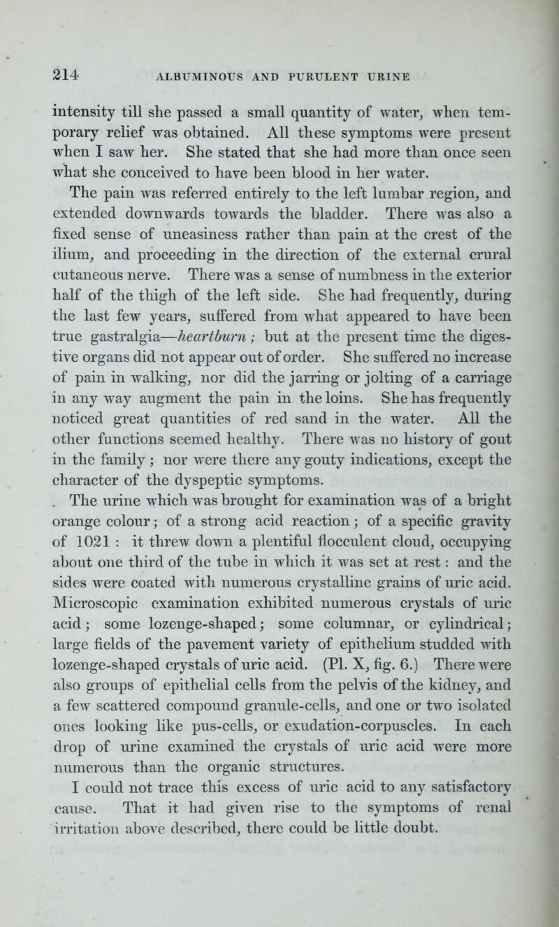 intensity till she passed a small quantity of water, when tem- porary relief was obtained. All these symptoms were present when I saw her. She stated that she had more than once seen what she conceived to have been blood in her water. The pain was referred entirely to the left lumbar region, and extended downwards towards the bladder. There was also a fixed sense of uneasiness rather than pain at the crest of the ilium, and proceeding in the direction of the external crural cutaneous nerve. There was a sense of numbness in the exterior half of the thigh of the left side. She had frequently, during the last few years, suffered from what appeared to have been true gastralgia—heartburn; but at the present time the diges- tive organs did not appear out of order. She suffered no increase of pain in walking, nor did the jarring or jolting of a carriage in any way augment the pain in the loins. She has frequently noticed great quantities of red sand in the water. All the other functions seemed healthy. There was no history of gout in the family; nor were there any gouty indications, except the character of the dyspeptic symptoms. The urine which was brought for examination was of a bright orange colour; of a strong acid reaction; of a specific gravity of 1021 : it threw down a plentiful flocculent cloud, occupying about one third of the tube in which it was set at rest: and the sides were coated with numerous crystalline grains of uric acid. Microscopic examination exhibited numerous crystals of uric acid; some lozenge-shaped; some columnar, or cylindrical; large fields of the pavement variety of epithelium studded with lozenge-shaped crystals of uric acid. (PI. X, fig. 6.) There were also groups of epithelial cells from the pelvis of the kidney, and a few scattered compound granule-cells, and one or two isolated ones looking like pus-cells, or exudation-corpuscles. In each drop of urine examined the crystals of uric acid were more numerous than the organic structures. I could not trace this excess of uric acid to any satisfactory cause. That it had given rise to the symptoms of renal irritation above described, there could be little doubt.