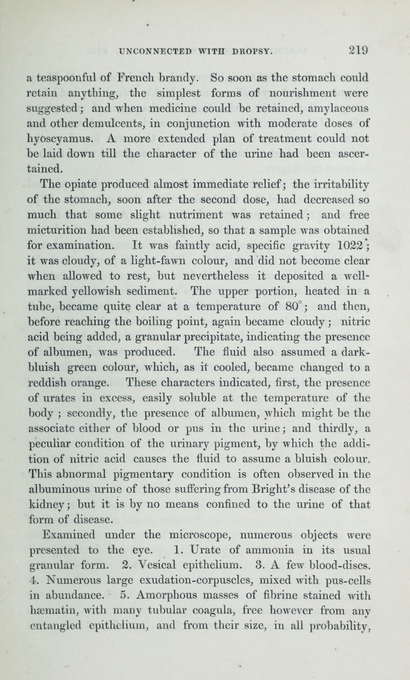 a teaspoonful of French brandy. So soon as the stomach could retain anything, the simplest forms of nourishment were suggested; and when medicine could he retained, amylaceous and other demulcents, in conjunction with moderate doses of hyoscyamus. A more extended plan of treatment could not be laid down till the character of the urine had been ascer- tained. The opiate produced almost immediate relief; the irritability of the stomach, soon after the second dose, had decreased so much that some slight nutriment was retained; and free micturition had been established, so that a sample was obtained for examination. It was faintly acid, specific gravity 1022; it was cloudy, of a light-fawn colour, and did not become clear when allowed to rest, but nevertheless it deposited a well- marked yellowish sediment. The upper portion, heated in a tube, became quite clear at a temperature of 80°; and then, before reaching the boiling point, again became cloudy ; nitric acid being added, a granular precipitate, indicating the presence of albumen, was produced. The fluid also assumed a dark- bluish green colour, which, as it cooled, became changed to a reddish orange. These characters indicated, first, the presence of urates in excess, easily soluble at the temperature of the body ; secondly, the presence of albumen, which might be the associate either of blood or pus in the urine; and thirdly, a peculiar condition of the urinary pigment, by which the addi- tion of nitric acid causes the fluid to assume a bluish colour. This abnormal pigmentary condition is often observed in the albuminous urine of those suffering from Bright’s disease of the kidney; but it is by no means confined to the urine of that form of disease. Examined under the microscope, numerous objects were presented to the eye. 1. Urate of ammonia in its usual granular form. 2. Vesical epithelium. 3. A few blood-discs. 4. Numerous large exudation-corpuscles, mixed with pus-cells in abundance. 5. Amorphous masses of fibrine stained with hsematin, with many tubular coagula, free however from any entangled epithelium, and from their size, in all probability,