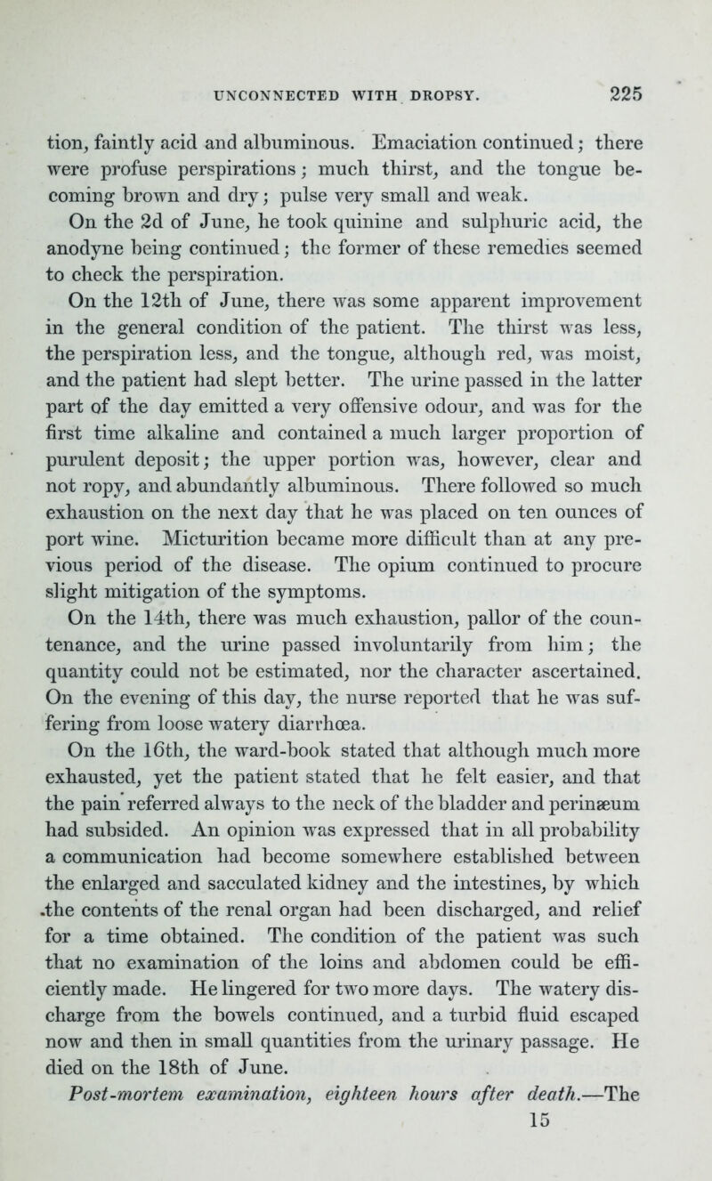 tion, faintly acid and albuminous. Emaciation continued; there were profuse perspirations; much thirst, and the tongue be- coming brown and dry; pulse very small and weak. On the 2d of June, he took quinine and sulphuric acid, the anodyne being continued; the former of these remedies seemed to check the perspiration. On the 12th of June, there was some apparent improvement in the general condition of the patient. The thirst was less, the perspiration less, and the tongue, although red, was moist, and the patient had slept better. The urine passed in the latter part of the day emitted a very offensive odour, and was for the first time alkaline and contained a much larger proportion of purulent deposit; the upper portion was, however, clear and not ropy, and abundantly albuminous. There followed so much exhaustion on the next day that he was placed on ten ounces of port wine. Micturition became more difficult than at any pre- vious period of the disease. The opium continued to procure slight mitigation of the symptoms. On the 14th, there was much exhaustion, pallor of the coun- tenance, and the urine passed involuntarily from him; the quantity could not be estimated, nor the character ascertained. On the evening of this day, the nurse reported that he was suf- fering from loose watery diarrhoea. On the 16th, the ward-book stated that although much more exhausted, yet the patient stated that he felt easier, and that the pain referred always to the neck of the bladder and perinaeum had subsided. An opinion was expressed that in all probability a communication had become somewhere established between the enlarged and sacculated kidney and the intestines, by which .the contents of the renal organ had been discharged, and relief for a time obtained. The condition of the patient was such that no examination of the loins and abdomen could be effi- ciently made. He lingered for two more days. The watery dis- charge from the bowels continued, and a turbid fluid escaped now and then in small quantities from the urinary passage. He died on the 18th of June. Post-mortem examination, eighteen hours after death.—The 15