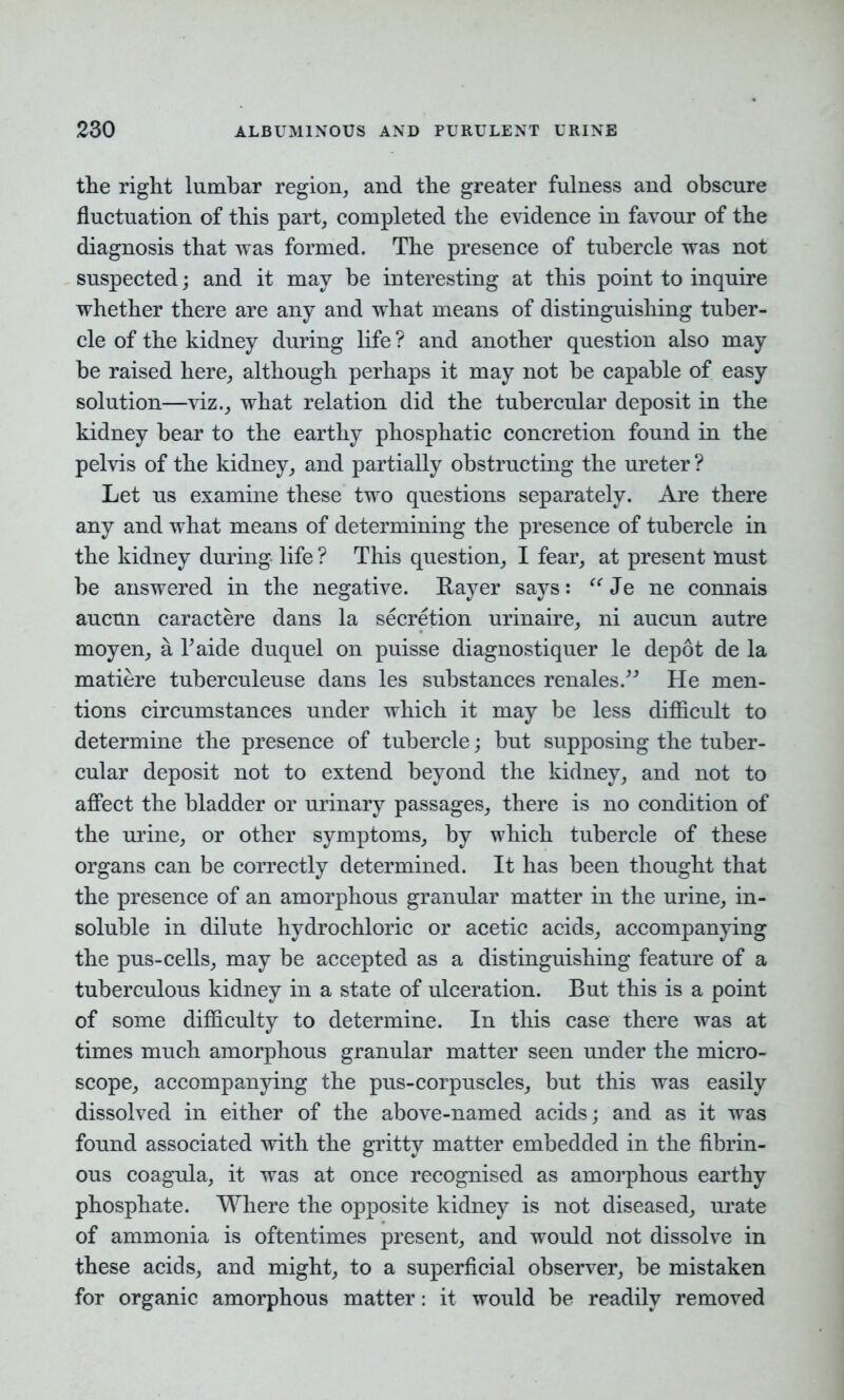 the right lumbar region, and the greater fulness and obscure fluctuation of this part, completed the evidence in favour of the diagnosis that was formed. The presence of tubercle was not suspected; and it may be interesting at this point to inquire whether there are any and what means of distinguishing tuber- cle of the kidney during life ? and another question also may be raised here, although perhaps it may not be capable of easy solution—viz., what relation did the tubercular deposit in the kidney bear to the earthy phosphatic concretion found in the pelvis of the kidney, and partially obstructing the ureter ? Let us examine these two questions separately. Are there any and what means of determining the presence of tubercle in the kidney during life ? This question, I fear, at present must be answered in the negative. Rayer says: “ Je ne connais aucun caractere dans la secretion urinaire, ni aucun autre moyen, a Taide duquel on puisse diagnostiquer le depot de la matiere tuberculeuse dans les substances renales.” He men- tions circumstances under which it may be less difficult to determine the presence of tubercle; but supposing the tuber- cular deposit not to extend beyond the kidney, and not to affect the bladder or urinary passages, there is no condition of the urine, or other symptoms, by which tubercle of these organs can be correctly determined. It has been thought that the presence of an amorphous granular matter in the urine, in- soluble in dilute hydrochloric or acetic acids, accompanying the pus-cells, may be accepted as a distinguishing feature of a tuberculous kidney in a state of ulceration. But this is a point of some difficulty to determine. In this case there was at times much amorphous granular matter seen under the micro- scope, accompanying the pus-corpuscles, but this was easily dissolved in either of the above-named acids; and as it was found associated with the gritty matter embedded in the fibrin- ous coagula, it was at once recognised as amorphous earthy phosphate. Where the opposite kidney is not diseased, urate of ammonia is oftentimes present, and would not dissolve in these acids, and might, to a superficial observer, be mistaken for organic amorphous matter: it would be readily removed