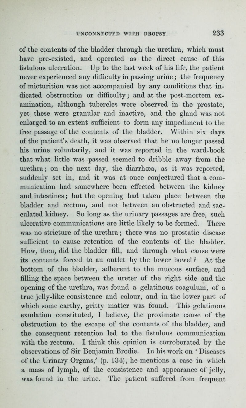 of the contents of the bladder through the urethra, which must have pre-existed, and operated as the direct cause of this fistulous ulceration. Up to the last week of his life, the patient never experienced any difficulty in passing urine; the frequency of micturition was not accompanied by any conditions that in- dicated obstruction or difficulty; and at the post-mortem ex- amination, although tubercles were observed in the prostate, yet these were granular and inactive, and the gland was not enlarged to an extent sufficient to form any impediment to the free passage of the contents of the bladder. Within six days of the patient’s death, it was observed that he no longer passed his urine voluntarily, and it was reported in the ward-book that what little was passed seemed to dribble away from the urethra; on the next day, the diarrhoea, as it was reported, suddenly set in, and it was at once conjectured that a com- munication had somewhere been effected between the kidney and intestines; but the opening had taken place between the bladder and rectum, and not between an obstructed and sac- culated kidney. So long as the urinary passages are free, such ulcerative communications are little likely to be formed. There was no stricture of the urethra; there was no prostatic disease sufficient to cause retention of the contents of the bladder. How, then, did the bladder fill, and through what cause were its contents forced to an outlet by the lower bowel ? At the bottom of the bladder, adherent to the mucous surface, and filling the space between the ureter of the right side and the opening of the urethra, was found a gelatinous coagulum, of a true jelly-like consistence and colour, and in the lower part of which some earthy, gritty matter was found. This gelatinous exudation constituted, I believe, the proximate cause of the obstruction to the escape of the contents of the bladder, and the consequent retention led to the fistulous communication with the rectum. I think this opinion is corroborated by the observations of Sir Benjamin Brodie. In his work on ‘ Diseases of the Urinary Organs/ (p. 134), he mentions a case in which a mass of lymph, of the consistence and appearance of jelly, was found in the urine. The patient suffered from frequent