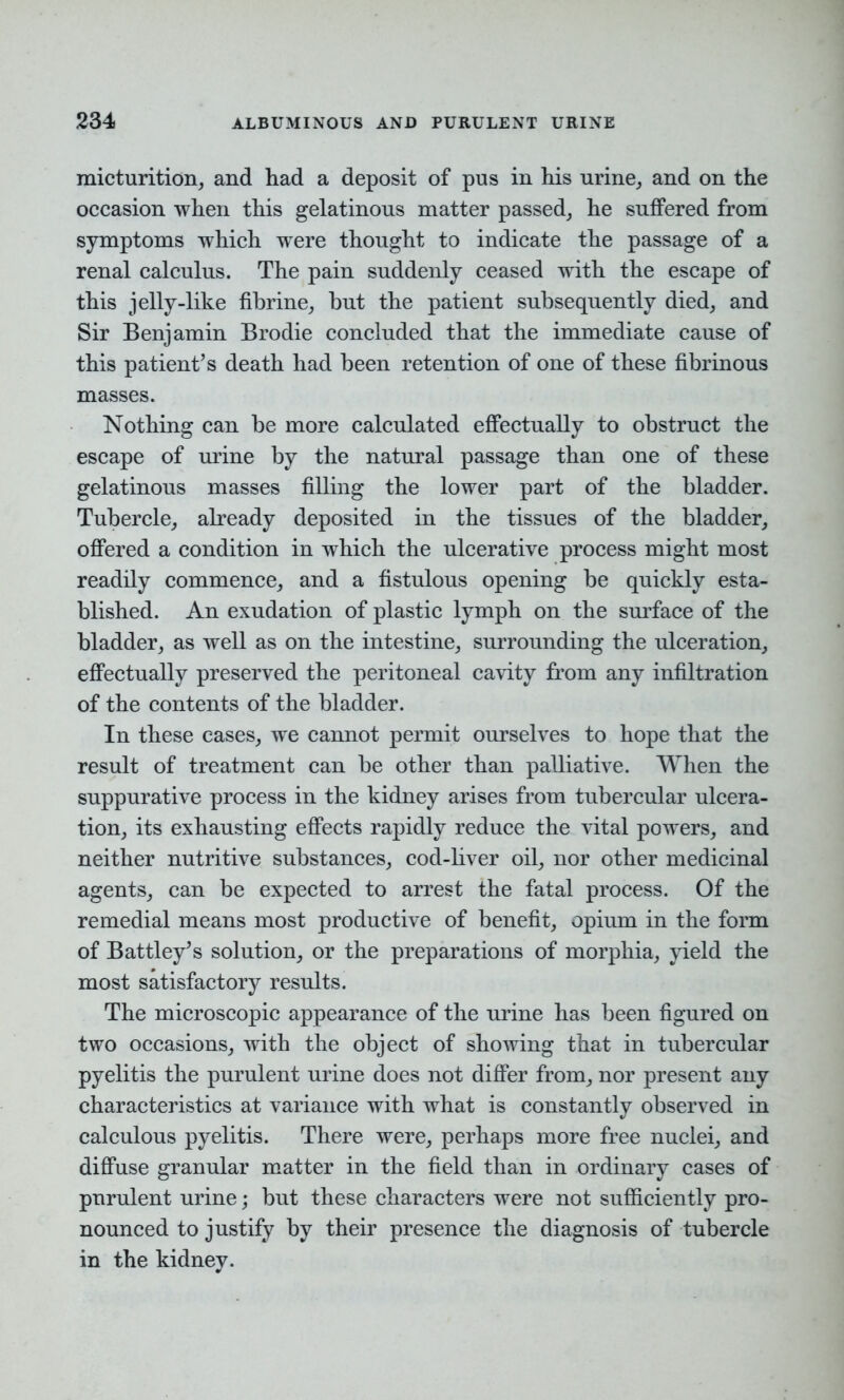 micturition, and had a deposit of pus in his urine, and on the occasion when this gelatinous matter passed, he suffered from symptoms which were thought to indicate the passage of a renal calculus. The pain suddenly ceased with the escape of this jelly-like fihrine, but the patient subsequently died, and Sir Benjamin Brodie concluded that the immediate cause of this patient’s death had been retention of one of these fibrinous masses. Nothing can be more calculated effectually to obstruct the escape of mine by the natural passage than one of these gelatinous masses filling the lower part of the bladder. Tubercle, already deposited in the tissues of the bladder, offered a condition in which the ulcerative process might most readily commence, and a fistulous opening be quickly esta- blished. An exudation of plastic lymph on the surface of the bladder, as well as on the intestine, surrounding the ulceration, effectually preserved the peritoneal cavity from any infiltration of the contents of the bladder. In these cases, we cannot permit ourselves to hope that the result of treatment can be other than palliative. When the suppurative process in the kidney arises from tubercular ulcera- tion, its exhausting effects rapidly reduce the vital powers, and neither nutritive substances, cod-liver oil, nor other medicinal agents, can be expected to arrest the fatal process. Of the remedial means most productive of benefit, opium in the form of Battley’s solution, or the preparations of morphia, yield the most satisfactory results. The microscopic appearance of the urine has been figured on two occasions, with the object of showing that in tubercular pyelitis the purulent urine does not differ from, nor present any characteristics at variance with what is constantly observed in calculous pyelitis. There were, perhaps more free nuclei, and diffuse granular matter in the field than in ordinary cases of purulent urine; but these characters were not sufficiently pro- nounced to justify by their presence the diagnosis of tubercle in the kidney.