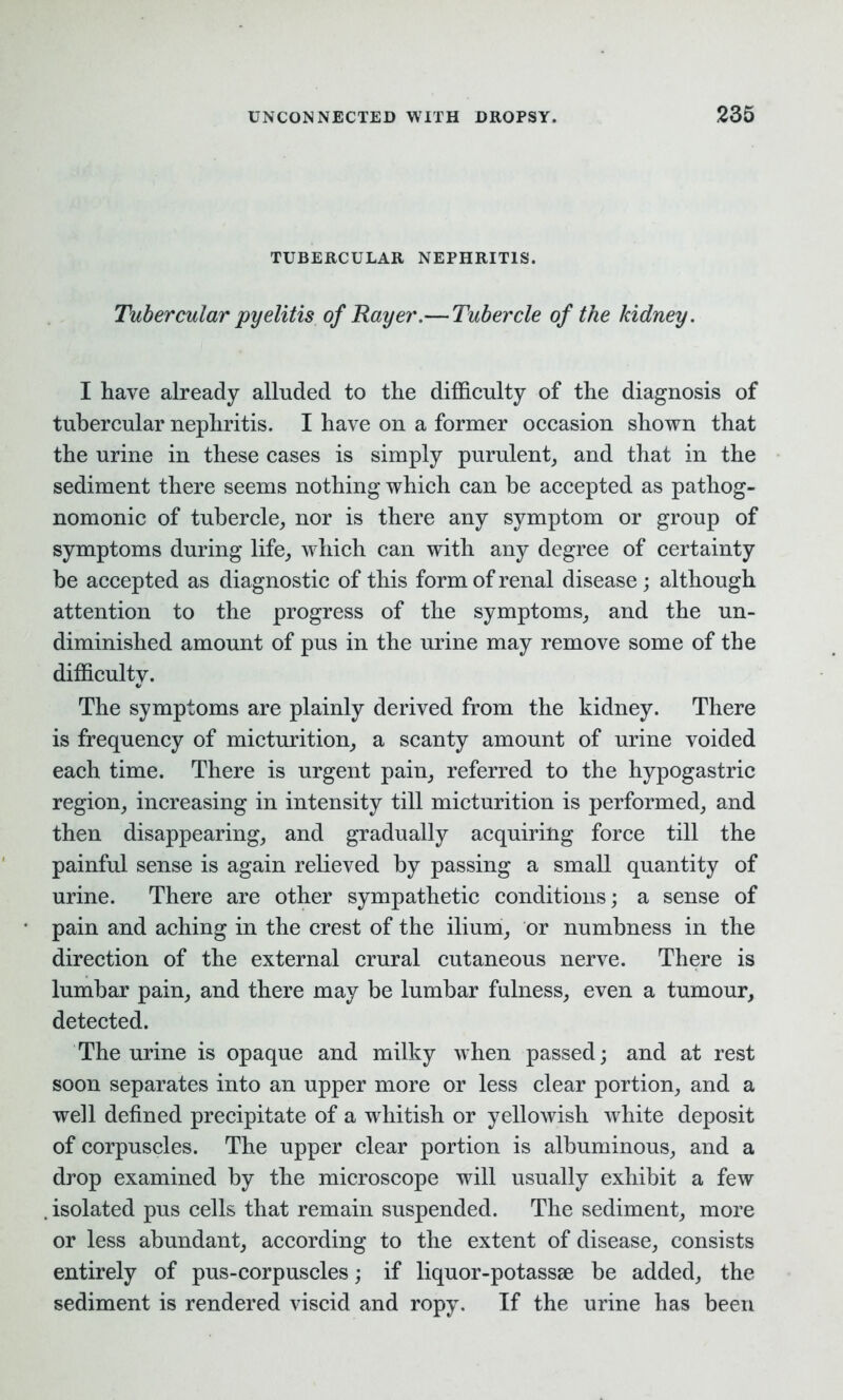 TUBERCULAR NEPHRITIS. Tubercular pyelitis of Rayer.— Tubercle of the kidney. I have already alluded to the difficulty of the diagnosis of tubercular nephritis. I have on a former occasion shown that the urine in these cases is simply purulent, and that in the sediment there seems nothing which can he accepted as pathog- nomonic of tubercle, nor is there any symptom or group of symptoms during life, which can with any degree of certainty be accepted as diagnostic of this form of renal disease ; although attention to the progress of the symptoms, and the un- diminished amount of pus in the urine may remove some of the difficulty. The symptoms are plainly derived from the kidney. There is frequency of micturition, a scanty amount of urine voided each time. There is urgent pain, referred to the hypogastric region, increasing in intensity till micturition is performed, and then disappearing, and gradually acquiring force till the painful sense is again relieved by passing a small quantity of urine. There are other sympathetic conditions; a sense of pain and aching in the crest of the ilium, or numbness in the direction of the external crural cutaneous nerve. There is lumbar pain, and there may be lumbar fulness, even a tumour, detected. The urine is opaque and milky when passed; and at rest soon separates into an upper more or less clear portion, and a well defined precipitate of a whitish or yellowish white deposit of corpuscles. The upper clear portion is albuminous, and a drop examined by the microscope will usually exhibit a few . isolated pus cells that remain suspended. The sediment, more or less abundant, according to the extent of disease, consists entirely of pus-corpuscles; if liquor-potassse be added, the sediment is rendered viscid and ropy. If the urine has been