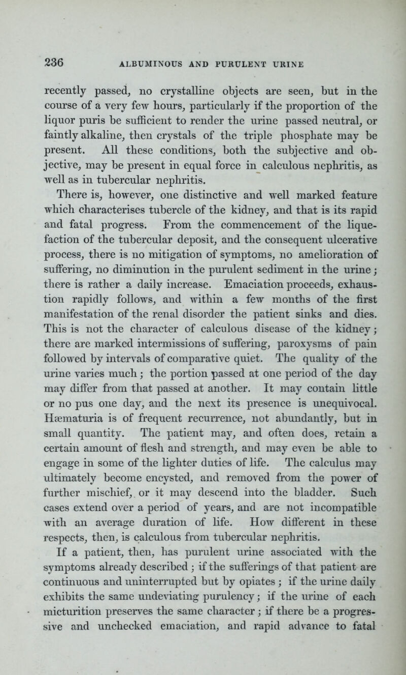 recently passed, no crystalline objects are seen, but in the course of a very few hours, particularly if the proportion of the liquor puris be sufficient to render the urine passed neutral, or faintly alkaline, then crystals of the triple phosphate may be present. All these conditions, both the subjective and ob- jective, may be present in equal force in calculous nephritis, as well as in tubercular nephritis. There is, however, one distinctive and well marked feature which characterises tubercle of the kidney, and that is its rapid and fatal progress. From the commencement of the lique- faction of the tubercular deposit, and the consequent ulcerative process, there is no mitigation of symptoms, no amelioration of suffering, no diminution in the purulent sediment in the urine; there is rather a daily increase. Emaciation proceeds, exhaus- tion rapidly follows, and within a few months of the first manifestation of the renal disorder the patient sinks and dies. This is not the character of calculous disease of the kidney; there are marked intermissions of suffering, paroxysms of pain followed by intervals of comparative quiet. The quality of the urine varies much; the portion passed at one period of the day may differ from that passed at another. It may contain little or no pus one day, and the next its presence is unequivocal. Hematuria is of frequent recurrence, not abundantly, but in small quantity. The patient may, and often does, retain a certain amount of flesh and strength, and may even be able to engage in some of the lighter duties of life. The calculus may ultimately become encysted, and removed from the power of further mischief,, or it may descend into the bladder. Such cases extend over a period of years, and are not incompatible with an average duration of life. How different in these respects, then, is calculous from tubercular nephritis. If a patient, then, has purulent urine associated with the symptoms already described ; if the sufferings of that patient are continuous and uninterrupted but by opiates ; if the urine daily exhibits the same undeviating purulency; if the urine of each micturition preserves the same character; if there be a progres- sive and unchecked emaciation, and rapid advance to fatal