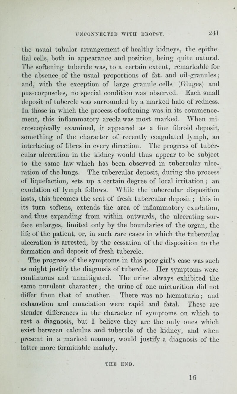 the usual tubular arrangement of healthy kidneys, the epithe- lial cells, both in appearance and position, being quite natural. The softening tubercle was, to a certain extent, remarkable for the absence of the usual proportions of fat- and oil-granules; and, with the exception of large granule-cells (Gluges) and pus-corpuscles, no special condition was observed. Each small deposit of tubercle was surrounded by a marked halo of redness. In those in which the process of softening was in its commence- ment, this inflammatory areola was most marked. When mi- croscopically examined, it appeared as a fine fibroid deposit, something of the character of recently coagulated lymph, an interlacing of fibres in every direction. The progress of tuber- cular ulceration in the kidney would thus appear to be subject to the same law which has been observed in tubercular ulce- ration of the lungs. The tubercular deposit, during the process of liquefaction, sets up a certain degree of local irritation; an exudation of lymph follows. While the tubercular disposition lasts, this becomes the seat of fresh tubercular deposit; this in its turn softens, extends the area of inflammatory exudation, and thus expanding from within outwards, the ulcerating sur- face enlarges, limited only by the boundaries of the organ, the life of the patient, or, in such rare cases in which the tubercular ulceration is arrested, by the cessation of the disposition to the formation and deposit of fresh tubercle. The progress of the symptoms in this poor girks case was such as might justify the diagnosis of tubercle. Her symptoms were continuous and unmitigated. The urine always exhibited the same purulent character; the urine of one micturition did not differ from that of another. There was no haematuria; and exhaustion and emaciation were rapid and fatal. These are slender differences in the character of symptoms on which to rest a diagnosis, but I believe they are the only ones which exist between calculus and tubercle of the kidney, and when present in a marked manner, would justify a diagnosis of the latter more formidable malady. THE END. 16