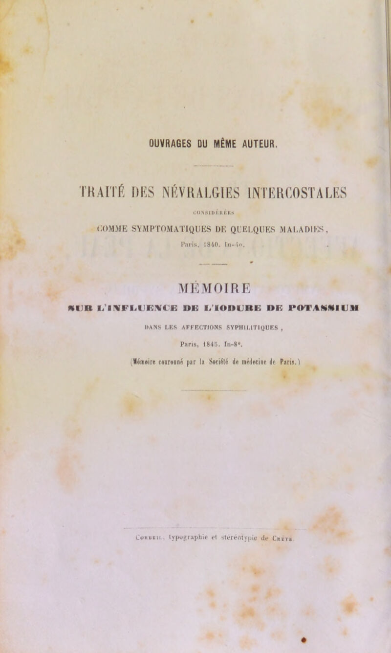 OUVRAGES DU MÊME AUTEUR. TKAITÉ DUS NÉVRALGIES INTKKCOSTAIÆS « <1 VMUI lt I.R*. COMME SYMPTOMATIQUES DE QUELQUES MALADIES, ('.iris, ] 810. I il - to. MÉMOIRE K1JR L’INFLIIEIVCE I»lü l/IOHLinK »B POTAKNIIJM DANS l,ES AFFECTIONS SYPHILITIQUES , Paris, I84l>. fn-8». i,Vémnire rniirnnnÂ par la Sotiélé de médecine de Paria.) Cuhukii typographie et steréntypie de Chktk