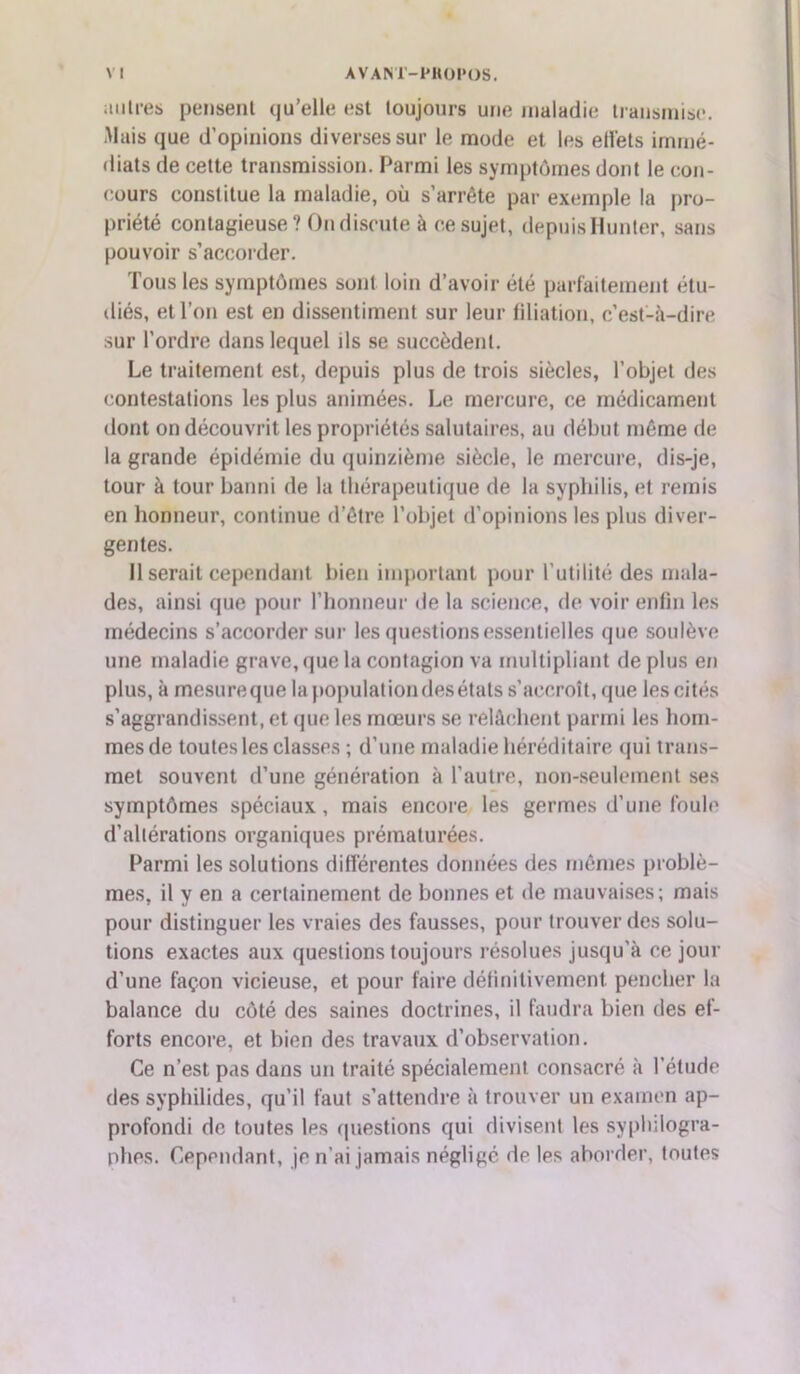 ai lires pensent qu’elle est toujours une maladie transmise. Mais que d’opinions diverses sur le mode et les effets immé- diats de cette transmission. Parmi les symptômes dont le con- cours constitue la maladie, où s’arrête par exemple la pro- priété contagieuse? On dispute à ce sujet, depuisHunter, sans pouvoir s’accorder. Tous les symptômes sont loin d’avoir été parfaitement étu- diés, et l’on est en dissentiment sur leur filiation, c’est-à-dire sur l’ordre dans lequel ils se succèdent. Le traitement est, depuis plus de trois siècles, l’objet des contestations les plus animées. Le mercure, ce médicament dont on découvrit les propriétés salutaires, au début même de la grande épidémie du quinzième siècle, le mercure, dis-je, tour à tour banni de la thérapeutique de la syphilis, et remis en honneur, continue d’être l’objet d’opinions les plus diver- gentes. Il serait cependant bien important pour l’utilité des mala- des, ainsi que pour l’honneur de la science, de voir enfin les médecins s’accorder sur les questions essentielles que soulève une maladie grave, que la contagion va multipliant de plus en plus, à mesureque la population des états s’accroît, que les cités s’aggrandissent, et que les mœurs se relâchent parmi les hom- mes de toutes les classes ; d’une maladie héréditaire qui trans- met souvent d’une génération à l’autre, non-seulement ses symptômes spéciaux, mais encore les germes if une foule d’altérations organiques prématurées. Parmi les solutions différentes données des mêmes problè- mes, il y en a certainement de bonnes et de mauvaises; mais pour distinguer les vraies des fausses, pour trouver des solu- tions exactes aux questions toujours résolues jusqu'à ce jour d’une façon vicieuse, et pour faire définitivement pencher la balance du côté des saines doctrines, il faudra bien des ef- forts encore, et bien des travaux d’observation. Ce n’est pas dans un traité spécialement consacré à l’élude des syphilides, qu’il faut s’attendre à trouver un examen ap- profondi de toutes les questions qui divisent les syplulogra- phes. Cependant, je n’ai jamais négligé de les aborder, toutes