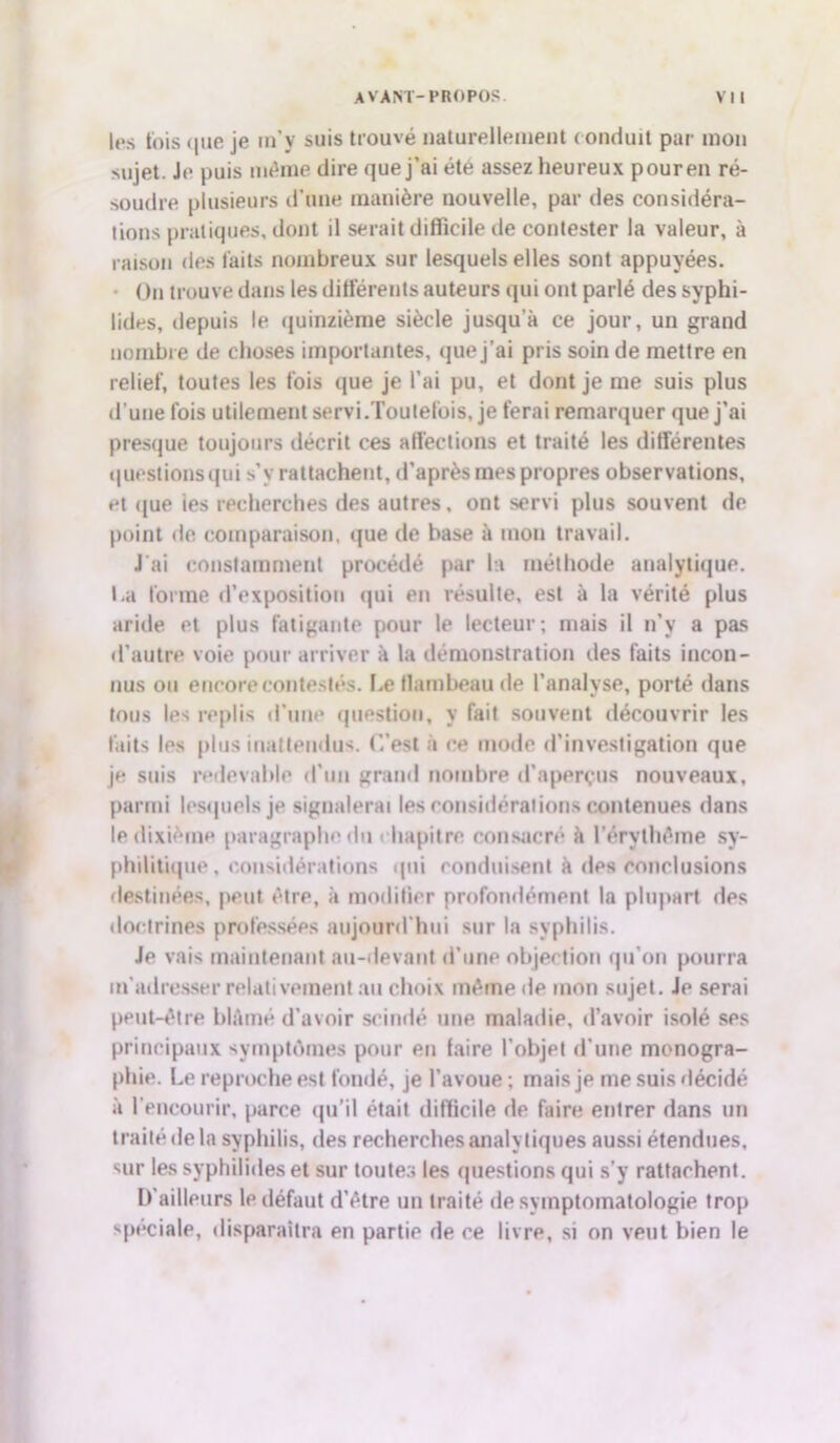 les fois (|iie je m’y suis trouvé naturellement conduit par mon sujet. Je puis même dire que j'ai été assez heureux pour en ré- soudre plusieurs d’une manière nouvelle, par des considéra- tions pratiques, dont il serait difficile de contester la valeur, à raison des faits nombreux sur lesquels elles sont appuyées. On trouve dans les différents auteurs qui ont parlé des syphi- iides, depuis le quinzième siècle jusqu'à ce jour, un grand nombre de choses importantes, que j’ai pris soin de mettre en relief, toutes les fois que je l’ai pu, et dont je me suis plus d’une fois utilement servi.Toutefois, je ferai remarquer que j’ai presque toujours décrit ces affections et traité les différentes questions qui s’y rattachent, d’après mes propres observations, et que ies recherches des autres, ont servi plus souvent de point de comparaison, que de base à mon travail. J'ai constamment procédé par la méthode analytique. La forme d’exposition qui en résulte, est à la vérité plus aride et plus fatigante pour le lecteur; mais il n’v a pas d’autre voie pour arriver à la démonstration des faits incon- nus ou encore contestés. Le flambeau de l’analyse, porté dans tous les replis d’une question, y fait souvent découvrir les faits les plus inattendus. C’est à ce mode d’investigation que je suis redevable d’un grand nombre d’aperçus nouveaux, parmi lesquels je signalerai les considérations contenues dans le dixième paragraphe du hapitre consacré à l'érythème sy- philitique, considérations qui conduisent à des conclusions destinées, peut être, à modifier profondément la plupart des doctrines professées aujourd'hui sur la syphilis. Je vais maintenant au-devant d’une objection qu'on pourra m'adresser relativement au choix même de mon sujet. Je serai peut-être blâmé d’avoir scindé une maladie, d’avoir isolé ses principaux symptômes pour en faire l’objet d'une monogra- phie. Le reproche est fondé, je l’avoue ; mais je me suis décidé à l’encourir, parce qu’il était difficile de faire entrer dans un traité de la syphilis, des recherches analytiques aussi étendues, sur les syphilides et sur toutes les questions qui s’y rattachent. D'ailleurs le défaut d’être un traité de symptomatologie trop spéciale, disparaîtra en partie de ce livre, si on veut bien le