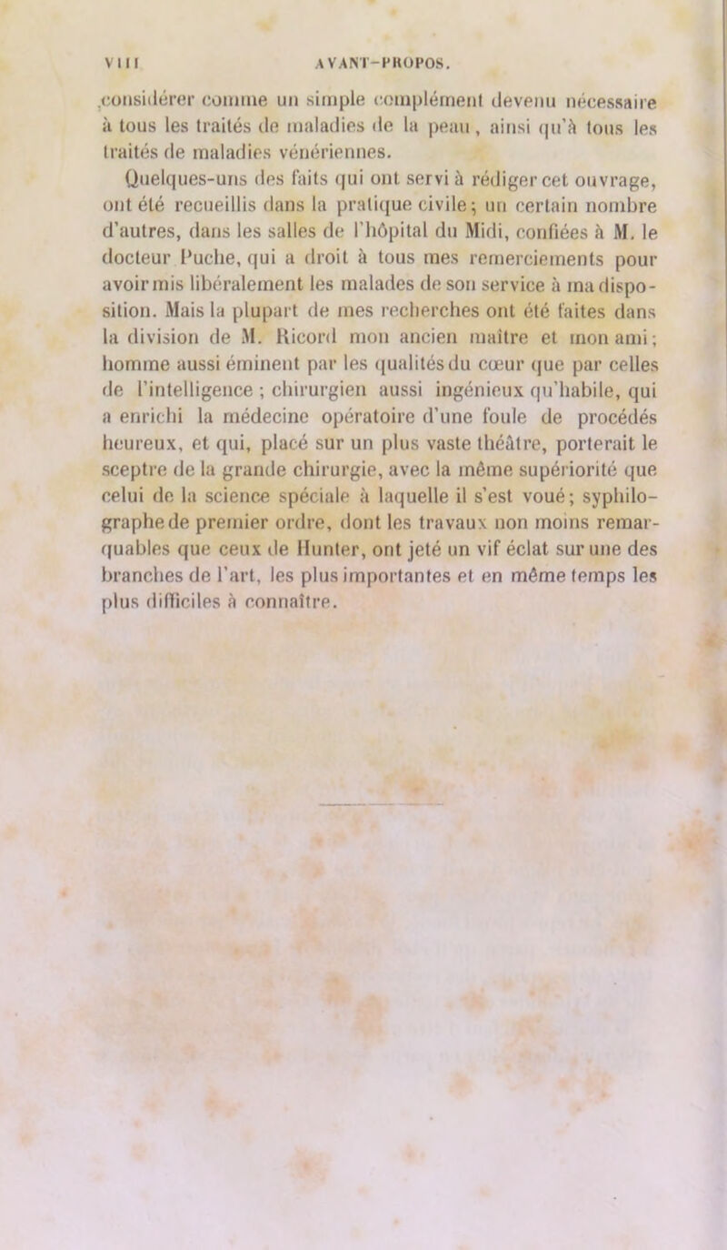 .considérer comme un simple complément devenu nécessaire à tous les traités de maladies de la peau, ainsi qu’à tous les traités de maladies vénériennes. Quelques-uns des faits qui ont servi à rédiger cet ouvrage, ont été recueillis dans la pratique civile; un certain nombre d’autres, dans les salles de l’hôpital du Midi, confiées à M. le docteur Puche, qui a droit à tous mes remerciements pour avoir mis libéralement les malades de son service à ma dispo- sition. Mais la plupart de mes recherches ont été faites dans la division de M. Ricord mou ancien maître et mon ami; homme aussi éminent par les qualités du cœur que par celles de l’intelligence ; chirurgien aussi ingénieux qu’habile, qui a enrichi la médecine opératoire d’une foule de procédés heureux, et qui, placé sur un plus vaste théâtre, porterait le sceptre de la grande chirurgie, avec la même supériorité que celui de la science spéciale à laquelle il s’est voué; svphilo- graphede premier ordre, dont les travaux non moins remar- quables que ceux de Hunier, ont jeté un vif éclat sur une des branches de l’art, les plus importantes et en même temps les plus difficiles à connaître.