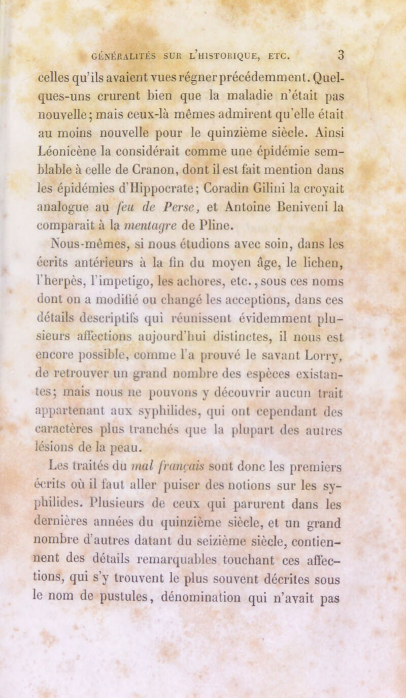celles qu’ils avaient vues régner précédemment. Quel- ques-uns crurent bien que la maladie n’était pas nouvelle; mais ceux-là mêmes admirent qu'elle était au moins nouvelle pour le quinzième siècle. Ainsi Léonicène la considérait comme une épidémie sem- blable à celle de Cranon, dont il est fait mention dans les épidémies d'Hippocrate; Coradin Gilini la croyait analogue au feu de Perse, et Antoine Beniveni la comparait à la menlagre de Pline. Nous-mêmes, si nous étudions avec soin, dans les écrits antérieurs à la fin du moyen âge, le lichen, l’herpès, l’impetigo, les achores, etc.,sous ces noms dont on a modifié ou changé les acceptions, dans ces détails descriptifs qui réunissent évidemment plu- sieurs affections aujourd'hui distinctes, il nous est encore possible, comme l’a prouvé le savant Lorry, de retrouver un grand nombre des espèces existan- tes; mais nous ne pouvons y découvrir aucun trait appartenant aux syphilides, qui ont cependant des caractères plus tranchés que la plupart des autres lésions de la peau. Les traités du mal [nuirais sont donc les premiers écrits où il faut aller puiser des notions sur les sy- philides. Plusieurs de ceux qui parurent dans les dernières années du quinzième siècle, et un grand nombre d'autres datant du seizième siècle, contien- nent des détails remarquables touchant ces affec- tions, qui s’y trouvent le plus souvent décrites sous le nom de pustules, dénomination qui n’avait pas