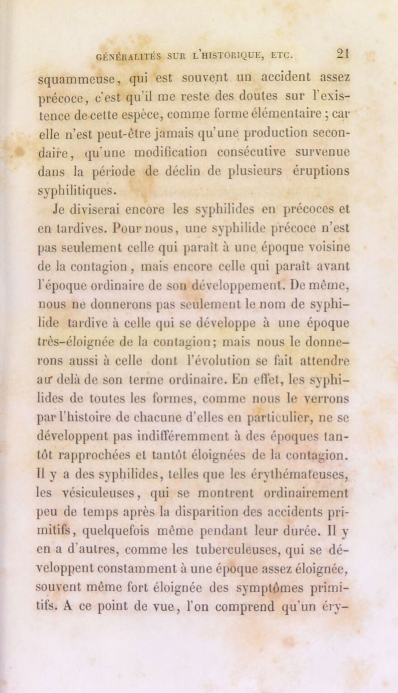 squammeuse, qui est souvent un accident assez précoce, c'est qu'il me reste des doutes sur l'exis- tence de cette espèce, comme forme élémentaire ; car elle n’est peut-être jamais qu’une production secon- daire, qu'une modification consécutive survenue dans la période de déclin de plusieurs éruptions syphilitiques. Je diviserai encore les syphilides en précoces et en tardives. Pour nous, une syphiliile précoce n’est pas seulement celle qui parait à une époque voisine de la contagion, mais encore celle qui paraît avant l’époque ordinaire de son développement. I)e même, nous ne donnerons pas seulement le nom de syphi- lide tardive à celle qui se développe à une époque très-éloignée de la contagion; mais nous le donne- rons aussi à celle dont l’évolution se fait attendre au* delà de son terme ordinaire. En effet, les syphi- lides de toutes les formes, comme nous le verrons par l’histoire de chacune d’elles en particulier, ne se développent pas indifféremment à des époques tan- tôt rapprochées et tantôt éloignées de la contagion. Il y a des syphilides, telles que les érythémateuses, les vésiculeuses, qui se montrent ordinairement peu de temps après la disparition des accidents pri- mitifs, quelquefois même pendant leur durée. Il y en a d'autres, comme les tuberculeuses, qui se dé- veloppent constamment à une époque assez éloignée, souvent meme fort éloignée des symptômes primi- tifs. À ce point de vue, l’on comprend qu'un éry-