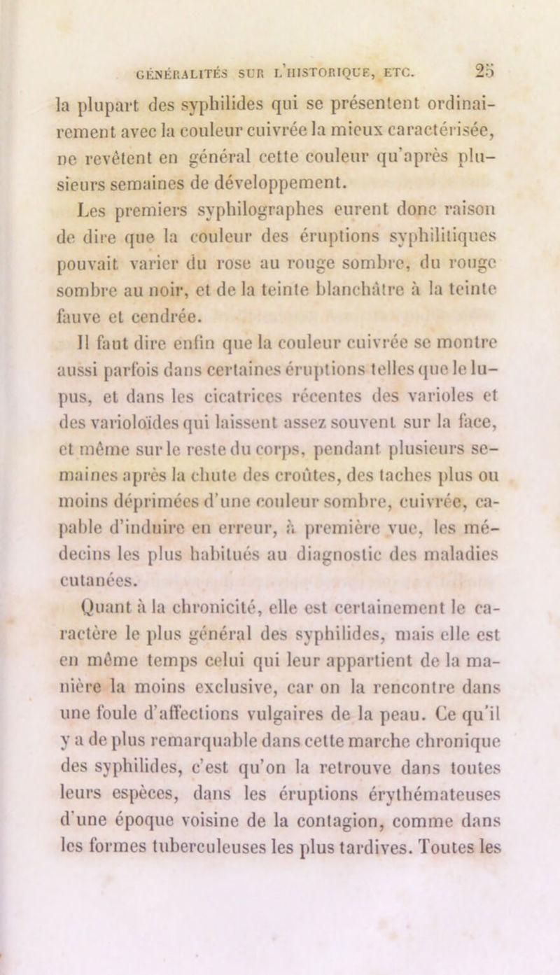la plupart des syphilides qui se présentent ordinai- rement avec la couleur cuivrée la mieux caractérisée, ne revêtent en général cette couleur qu'après plu- sieurs semaines de développement. Les premiers syphilographes eurent donc raison de dire que la couleur des éruptions syphilitiques pouvait varier du rose au rouge sombre, du rouge sombre au noir, et de la teinte blanchâtre à la teinte fauve et cendrée. Il faut dire enfin que la couleur cuivrée se montre aussi parfois dans certaines éruptions telles que le lu- pus, et dans les cicatrices récentes des varioles et des varioloides qui laissent assez souvent sur la face, et même sur le reste du corps, pendant plusieurs se- maines après la chute des croûtes, des taches plus ou moins déprimées d’une couleur sombre, cuivrée, ca- pable d’induire en erreur, à première vue, les mé- decins les plus habitués au diagnostic des maladies cutanées. Quant à la chronicité, elle est certainement le ca- ractère le plus général des syphilides, mais elle est en même temps celui qui leur appartient de la ma- nière la moins exclusive, car on la rencontre dans une foule d’affections vulgaires de la peau. Ce qu’il y a de plus remarquable dans cette marche chronique des syphilides, c’est qu’on la retrouve dans toutes leurs espèces, dans les éruptions érythémateuses d’une époque voisine de la contagion, comme dans les formes tuberculeuses les plus tardives. Toutes les