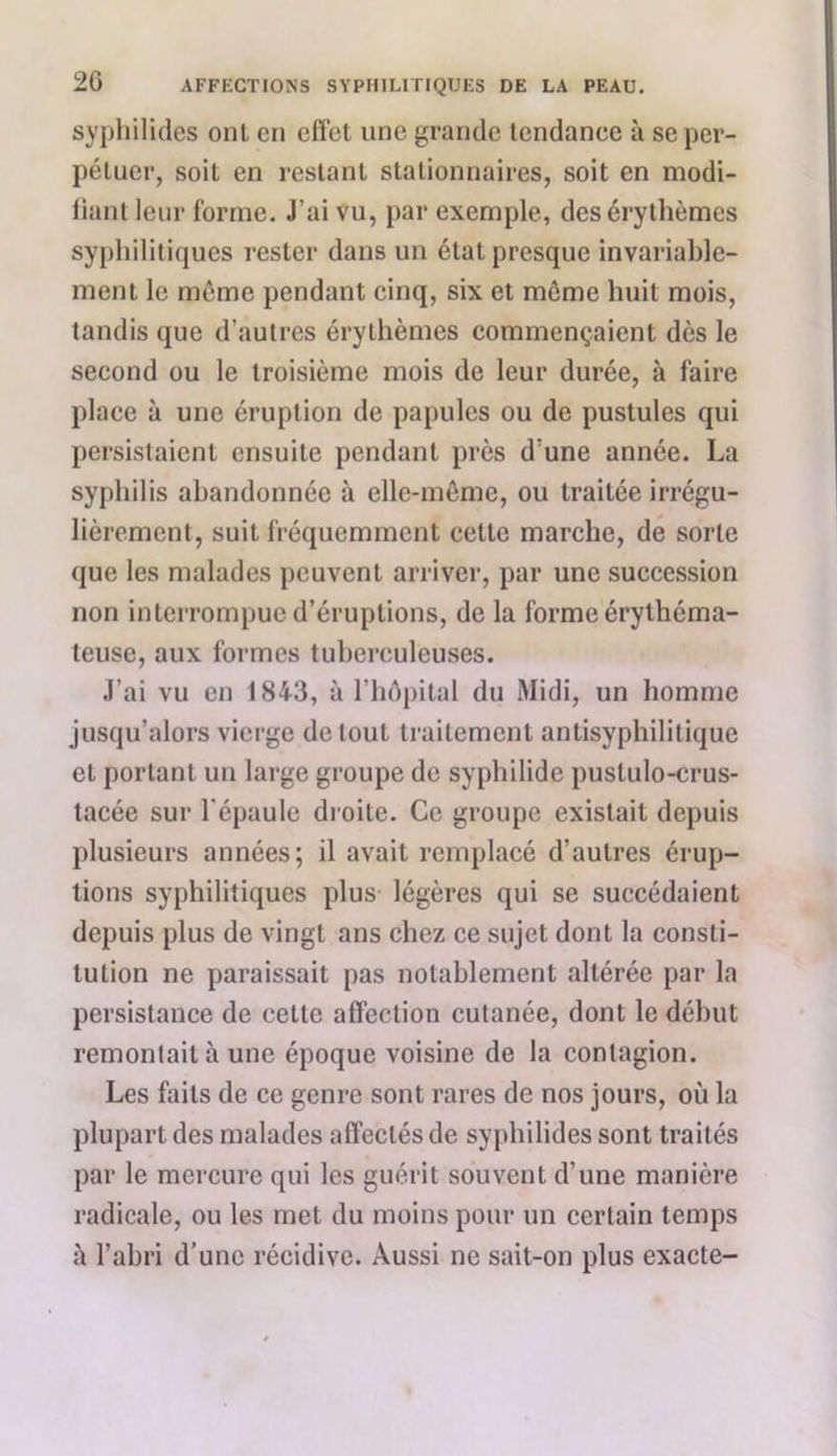 2G syphilides oui en effet une grande tendance à se per- pétuer, soit en restant stationnaires, soit en modi- fiant leur forme. J’ai vu, par exemple, des érythèmes syphilitiques rester dans un état presque invariable- ment le même pendant cinq, six et môme huit mois, tandis que d’autres érythèmes commençaient dès le second ou le troisième mois de leur durée, à faire place à une éruption de papules ou de pustules qui persistaient ensuite pendant près d’une année. La syphilis abandonnée à elle-même, ou traitée irrégu- lièrement, suit fréquemment cette marche, de sorte que les malades peuvent arriver, par une succession non interrompue d’éruptions, de la forme érythéma- teuse, aux formes tuberculeuses. J’ai vu en 1843, à l’hôpital du Midi, un homme jusqu’alors vierge de tout traitement antisyphilitique et portant un large groupe de syphilide pustulo-crus- tacée sur l'épaule droite. Ce groupe existait depuis plusieurs années; il avait remplacé d’autres érup- tions syphilitiques plus légères qui se succédaient depuis plus de vingt ans chez ce sujet dont la consti- tution ne paraissait pas notablement altérée par la persistance de cette affection cutanée, dont le début remontait à une époque voisine de la contagion. Les faits de ce genre sont rares de nos jours, où la plupart des malades affectés de syphilides sont traités par le mercure qui les guérit souvent d’une manière radicale, ou les met du moins pour un certain temps à l’abri d’une récidive. Aussi ne sait-on plus exacte-