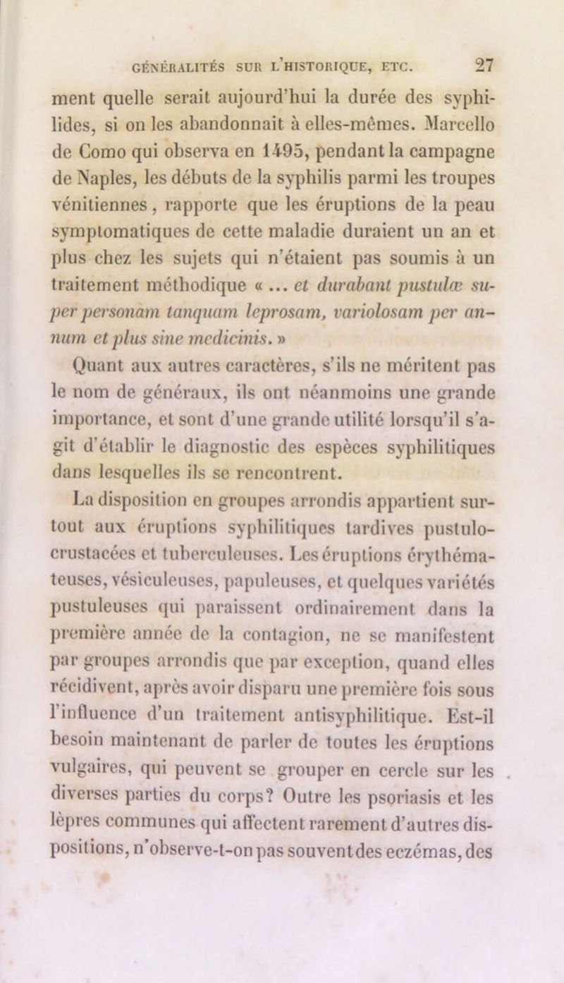 ment quelle serait aujourd’hui la durée des syphi- lides, si on les abandonnait à elles-mêmes. Marcello de Como qui observa en 1495, pendant la campagne de Naples, les débuts de la syphilis parmi les troupes vénitiennes, rapporte que les éruptions de la peau symptomatiques de cette maladie duraient un an et plus chez les sujets qui n’étaient pas soumis à un traitement méthodique « ... et durabant piistulœ su- per personam tanquam leprosam, variolosam per nn- num et plus sine medicinis. » Quant aux autres caractères, s’ils ne méritent pas le nom de généraux, ils ont néanmoins une grande importance, et sont d’une grande utilité lorsqu’il s’a- git d’établir le diagnostic des espèces syphilitiques dans lesquelles ils sc rencontrent. La disposition en groupes arrondis appartient sur- tout aux éruptions syphilitiques tardives pustulo- crustacées et tuberculeuses. Les éruptions érythéma- teuses, vésiculeuses, papuleuses, et quelques variétés pustuleuses qui paraissent ordinairement dans la première année de la contagion, ne se manifestent par groupes arrondis que par exception, quand elles récidivent, après avoir disparu une première fois sous l'influence d’un traitement antisyphilitique. Est-il besoin maintenant de parler de toutes les éruptions vulgaires, qui peuvent se grouper en cercle sur les . diverses parties du corps? Outre les psoriasis et les lèpres communes qui affectent rarement d’autres dis- positions, n observe-t-on pas souventdes eczémas, des
