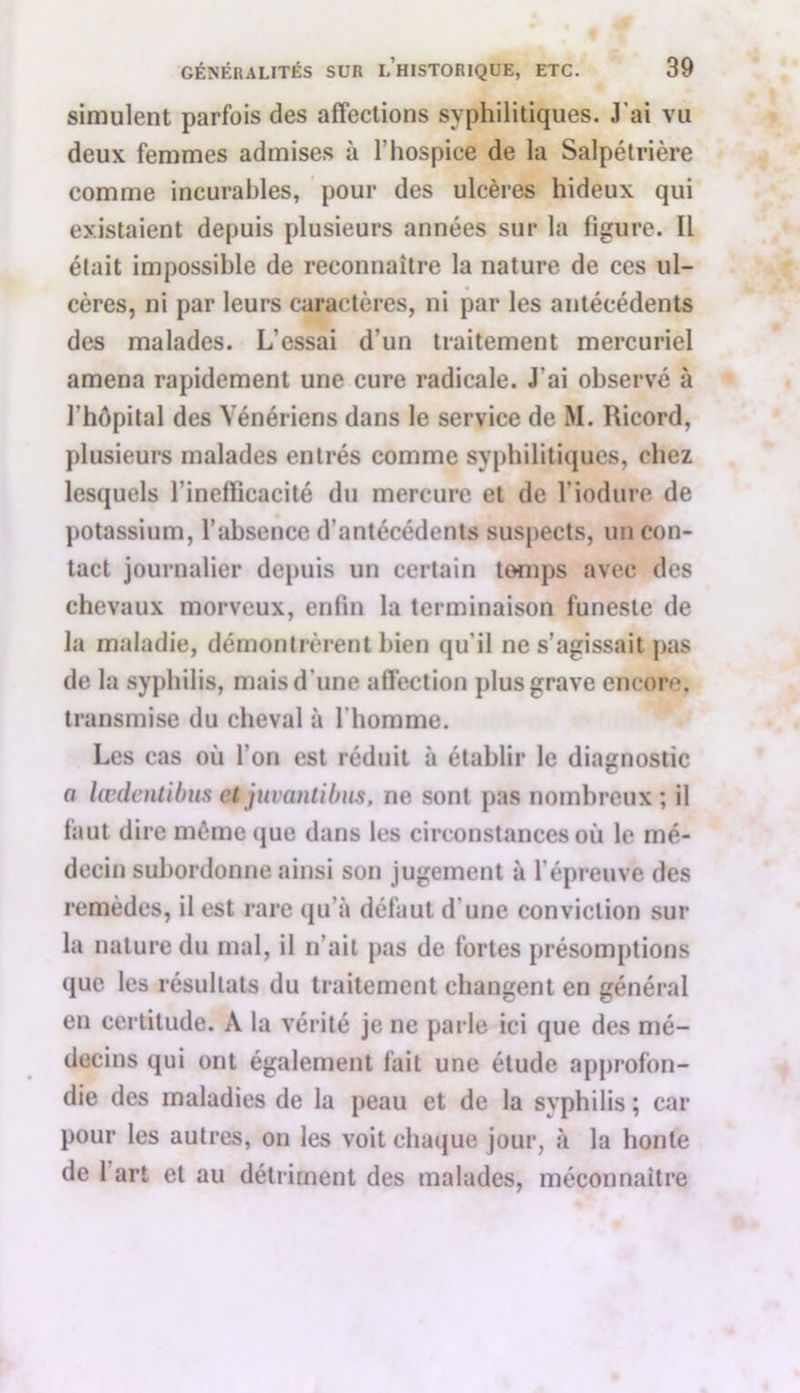 simulent parfois des affections syphilitiques. J’ai vu deux femmes admises à l’hospice de la Salpétrière comme incurables, pour des ulcères hideux qui existaient depuis plusieurs années sur la figure. Il était impossible de reconnaître la nature de ces ul- cères, ni par leurs caractères, ni par les antécédents des malades. L’essai d’un traitement mercuriel amena rapidement une cure radicale. J'ai observé à l’hôpital des Vénériens dans le service de M. Ricord, plusieurs malades entrés comme syphilitiques, chez lesquels l'inefficacité du mercure et de l'iodure de potassium, l’absence d’antécédents suspects, un con- tact journalier depuis un certain temps avec des chevaux morveux, enfin la terminaison funeste de la maladie, démontrèrent bien qu’il ne s’agissait pas de la syphilis, mais d'une affection plus grave encore, transmise du cheval à l'homme. Les cas où l’on est réduit à établir le diagnostic a lœdentibus et juvantibiis, ne sont pas nombreux; il faut dire même que dans les circonstances où le mé- decin subordonne ainsi son jugement à l’épreuve des remèdes, il est rare qu’à défaut d une conviction sur la nature du mal, il n’ait pas de fortes présomptions que les résultats du traitement changent en général en certitude. A la vérité je ne parle ici que des mé- decins qui ont également fait une étude approfon- die des maladies de la peau et de la syphilis ; car pour les autres, on les voit chaque jour, à la honte de 1 art et au détriment des malades, méconnaître