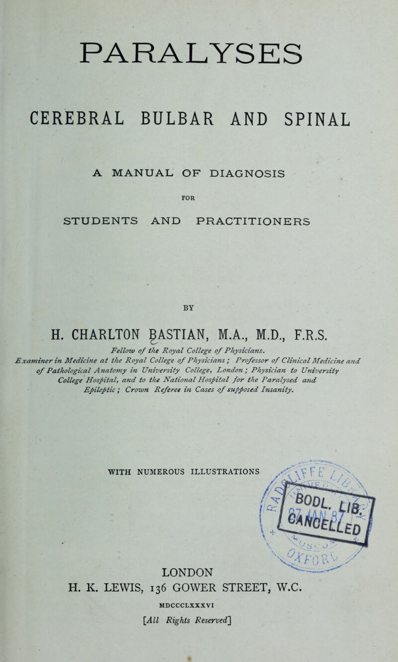 CEREBRAL BULBAR AND SPINAL A MANUAL OF DIAGNOSIS FOR STUDENTS AND PRACTITIONERS BY H. CHARLTON gASTIAN, M.A., M.D., F.R.S. Fellow of the Royal College of Physicians. Examiner in Medicine at the Royal College of Physicians ; Professor of Clinical Medicine and of Pathological Anatomy in University College, London; Physician to University College Hospital, and to the National Hospital for the Paralysed and Epileptic ; Crown Referee in Cases of supposed Insanity. H. K. LEWIS, 136 GOWER STREET, W.C. MDCCCLXXXVI [All Rights Reserved]