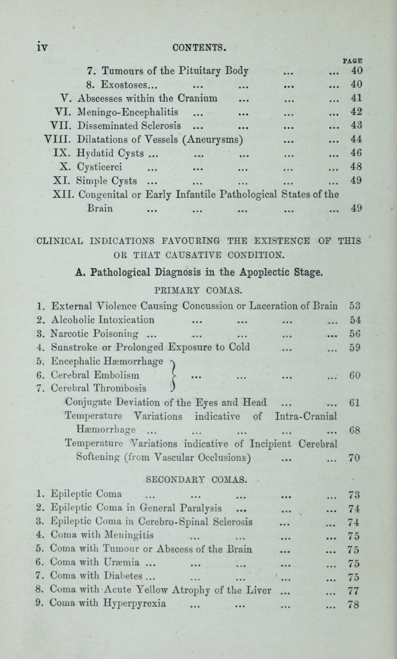 PACE 7. Tumours of the Pituitary Body ... ... 40 8. Exostoses... ... ... 40 V. Abscesses within the Cranium 41 VI. Meningo-Encephalitis ... 42 VII. Disseminated Sclerosis ... ... ... 43 VIII. Dilatations of Vessels (Aneurysms) ... ... 44 IX. Hydatid Cysts ... ... ... 46 X. Cysticerci 48 XI. Simple Cysts ... 49 XII. Congenital or Early Infantile Pathological States of the Brain • • • 49 CLINICAL INDICATIONS FAVOURING THE EXISTENCE OF THIS OR THAT CAUSATIVE CONDITION. A, Pathological Diagnosis in the Apoplectic Stage. PRIMARY COMAS. 1. External Violence Causing Concussion or Laceration of Brain 53 2. Alcoholic Intoxication 54 8. Narcotic Poisoning ... ... 56 4. Sunstroke or Prolonged Exposure to Cold 59 5. Encephalic Haemorrhage ^ 6. Cerebral Embolism > 60 7. Cerebral Thrombosis ) Conjugate Deviation of the Eyes and Head ... 61 Temperature Variations indicative of Intra-Cranial Haemorrhage ... • . . 68 Temperature Variations indicative of Incipient Cerebral Softening (from Vascular Occlusions) 70 SECONDARY COMAS. 1. Epileptic Coma • . • 73 2. Epileptic Coma in General Paralysis 74 3. Epileptic Coma in Cerebro-Spinal Sclerosis 74 4. Coma with Meningitis • • • 75 5. Coma with Tumour or Abscess of the Brain ... 75 6. Coma with Uraemia ... 75 7. Coma with Diabetes ... 75 8. Coma with Acute Yellow Atrophy of the Liver ... 77 9. Coma with Hyperpyrexia 78