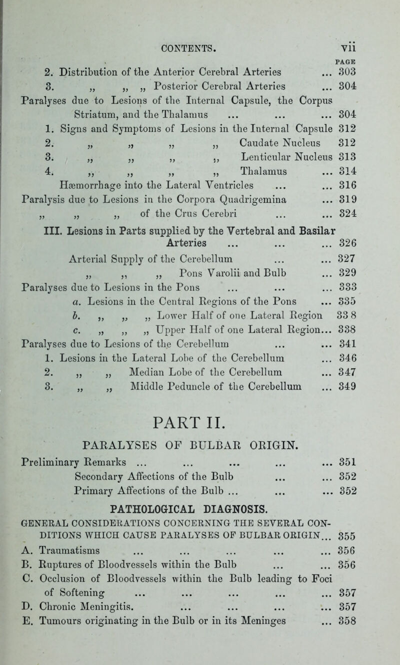 PAGE 2. Distribution of the Anterior Cerebral Arteries ... 303 3. „ „ „ Posterior Cerebral Arteries ... 304 Paralyses due to Lesions of the Internal Capsule, the Corpus Striatum, and the Thalamus ... ... ... 304 1. Signs and Symptoms of Lesions in the Internal Capsule 312 2. „ „ „ ,, Caudate Nucleus 312 3. „ ,, „ Lenticular Nucleus 313 4. „ ,, „ „ Thalamus ... 314 Haemorrhage into the Lateral Ventricles ... ... 316 Paralysis due to Lesions in the Corpora Quadrigemina ... 319 „ „ „ of the Crus Cerebri ... ... 324 III. Lesions in Parts supplied by the Vertebral and Basilar Arteries ... ... ... 326 Arterial Supply of the Cerebellum ... ... 327 „ ,, „ Pons Varolii and Bulb ... 329 Paralyses due to Lesions in the Pons ... ... ... 333 a. Lesions in the Central Regions of the Pons ... 335 b. ,, „ „ Lower Half of one Lateral Region 33 8 c. „ „ „ Upper Half of one Lateral Region... 338 Paralyses due to Lesions of the Cerebellum ... ... 341 1. Lesions in the Lateral Lobe of the Cerebellum ... 346 2. ,, „ Median Lobe of the Cerebellum ... 347 3. „ ,, Middle Peduncle of the Cerebellum ... 349 PART II. PARALYSES OP BULBAR ORIGIN. Preliminary Remarks ... ... ... ... ... 351 Secondary Affections of the Bulb ... ... 352 Primary Affections of the Bulb ... ... ... 352 PATHOLOGICAL DIAGNOSIS. GENERAL CONSIDERATIONS CONCERNING THE SEVERAL CON- DITIONS WHICH CAUSE PARALYSES OF BULBAR ORIGIN... 355 A. Traumatisms ... ... ... ... ... 356 B. Ruptures of Bloodvessels within the Bulb ... ... 356 C. Occlusion of Bloodvessels within the Bulb leading to Foci of Softening ... ... ... ... ... 357 D. Chronic Meningitis. ... ... ... ... 357 E. Tumours originating in the Bulb or in its Meninges ... 358