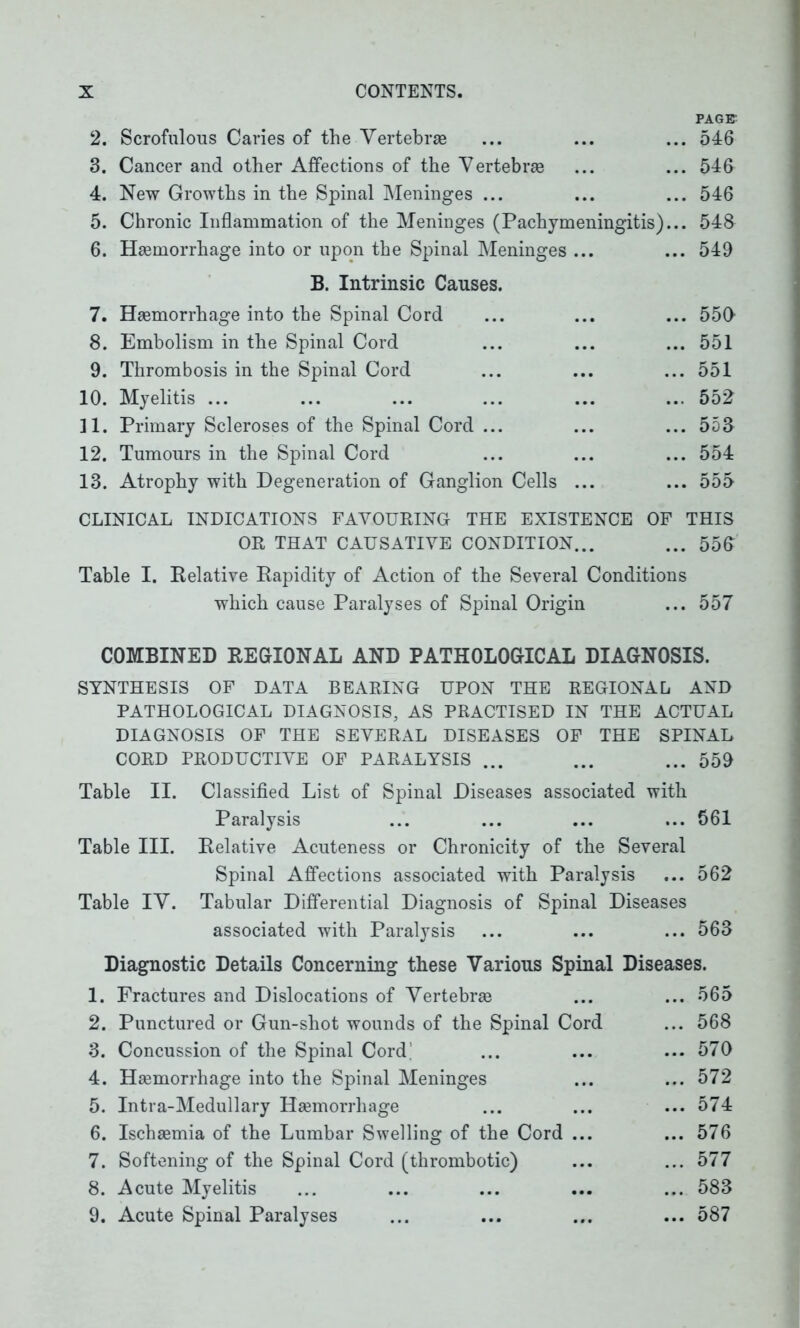 PAGET 2. Scrofulous Caries of the Vertebras ... ... ... 546 3. Cancer and other Affections of the Vertebra ... ... 546 4. New Growths in the Spinal Meninges ... ... ... 546 5. Chronic Inflammation of the Meninges (Pachymeningitis)... 548 6. Haemorrhage into or upon the Spinal Meninges ... ... 549 B. Intrinsic Causes. 7. Haemorrhage into the Spinal Cord 8. Embolism in the Spinal Cord 9. Thrombosis in the Spinal Cord 10. Myelitis ... 11. Primary Scleroses of the Spinal Cord ... 12. Tumours in the Spinal Cord 13. Atrophy with Degeneration of Ganglion Cells ... 550 ... 551 ... 551 ... 552 ... 553 ... 554 ... 555 CLINICAL INDICATIONS FAVOURING THE EXISTENCE OF THIS OR THAT CAUSATIVE CONDITION... ... 550 Table I. Relative Rapidity of Action of the Several Conditions which cause Paralyses of Spinal Origin ... 557 COMBINED REGIONAL AND PATHOLOGICAL DIAGNOSIS. SYNTHESIS OF DATA BEARING UPON THE REGIONAL AND PATHOLOGICAL DIAGNOSIS, AS PRACTISED IN THE ACTUAL DIAGNOSIS OF THE SEVERAL DISEASES OF THE SPINAL CORD PRODUCTIVE OF PARALYSIS ... ... ... 559 Table II. Classified List of Spinal Diseases associated with Paralysis ... ... ... ... 561 Table III. Relative Acuteness or Chronicity of the Several Spinal Affections associated with Paralysis ... 562 Table IV. Tabular Differential Diagnosis of Spinal Diseases associated with Paralysis ... ... ... 563 Diagnostic Details Concerning these Various Spinal Diseases. 1. Fractures and Dislocations of Vertebra ... ... 565 2. Punctured or Gun-shot wounds of the Spinal Cord ... 568 3. Concussion of the Spinal Cord; ... ... ... 570 4. Hsemorrhage into the Spinal Meninges ... ... 572 5. Intra-Medullary Hsemorrliage ... ... ... 574 6. Ischaemia of the Lumbar Swelling of the Cord ... ... 576 7. Softening of the Spinal Cord (thrombotic) ... ... 577 8. Acute Myelitis ... ... ... ... ... 583 9. Acute Spinal Paralyses ... ... ... ... 587