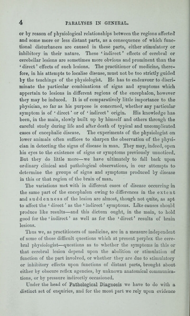 or by reason of physiological relationships between the regions affected and some more or less distant parts, as a consequence of which func- tional disturbances are caused in these parts, either stimulatory or inhibitory in their nature. These ‘ indirect9 effects of cerebral or cerebellar lesions are sometimes more obvious and prominent than the 1 direct ’ effects of such lesions. The practitioner of medicine, there- fore, in his attempts to localise disease, must not be too strictly guided by the teachings of the physiologist. He has to endeavour to discri- minate the particular combinations of signs and symptoms which appertain to lesions in different regions of the encephalon, however they may be induced. It is of comparatively little importance to the physician, so far as his purpose is concerned, whether any particular symptom is of ‘ direct ’ or of ‘ indirect ’ origin. His knowledge has been, in the main, slowly built up by himself and others through the careful study during life and after death of typical and uncomplicated cases of encephalic disease. The experiments of the physiologist on lower animals often suffices to sharpen the observation of the physi- cian in detecting the signs of disease in man. They may, indeed, open his eyes to the existence of signs or symptoms previously unnoticed. But they do little more—we have ultimately to fall back upon ordinary clinical and pathological observations, in our attempts to determine the groups of signs and symptoms produced by disease in this or that region of the brain of man. The variations met with in different cases of disease occurring in the same part of the encephalon owing to differences in the extent and suddenness of the lesion are almost, though not quite, as apt to affect the ‘ direct ’ as the 1 indirect ’ symptoms. Like causes should produce like results—and this dictum ought, in the main, to hold good for the ‘ indirect ’ as well as for the ‘ direct ’ results of brain lesions. Thus we, as practitioners of medicine, are in a measure independent of some of those difficult questions which at present perplex the cere- bral physiologist—questions as to whether the symptoms in this or that cerebral lesion depend upon the abolition or stimulation of function of the part involved, or whether they are due to stimulatory or inhibitory effects upon functions of distant parts, brought about either by obscure reflex agencies, by unknown anatomical communica- tions, or by pressure indirectly occasioned. Under the head of Pathological Diagnosis we have to do with a distinct set of enquiries, and for the most part we rely upon evidence