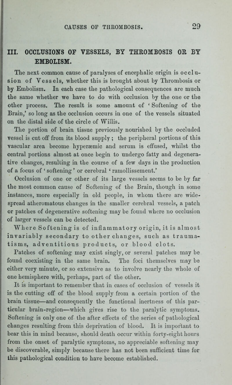 III. OCCLUSIONS OF VESSELS, BY THROMBOSIS OR BY EMBOLISM. The next common cause of paralyses of encephalic origin is occlu- sion of Vessels, whether this is brought about by Thrombosis or by Embolism. In each case the pathological consequences are much the same whether we have to do with occlusion by the one or the other process. The result is some amount of ‘ Softening of the Brain,’ so long as the occlusion occurs in one of the vessels situated on the distal side of the circle of Willis. The portion of brain tissue previously nourished by the occluded vessel is cut off from its blood supply ; the peripheral portions of this vascular area become hyperasmic and serum is effused, whilst the central portions almost at once begin to undergo fatty and degenera- tive changes, resulting in the course of a few days in the production of a focus of * softening ’ or cerebral 1 ramollissement.’ Occlusion of one or other of its large vessels seems to be by far the most common cause of Softening of the Brain, though in some instances, more especially in old people, in whom there are wide- spread atheromatous changes in the smaller cerebral vessels, a patch or patches of degenerative softening may be found where no occlusion of larger vessels can be detected. Where Softenin.g is of inflammatory origin, it is almost invariably secondary to other changes, such as trauma- tisms, adventitious products, or blood clots. Patches of softening may exist singly, or several patches may be found coexisting in the same brain. The foci themselves may be either very minute, or so extensive as to involve nearly the whole of one hemisphere with, perhaps, part of the other. It is important to remember that in cases of occlusion of vessels it is the cutting off of the blood supply from a certain portion of the brain tissue—and consequently the functional inertness of this par- ticular brain-region—which gives rise to the paralytic symptoms. Softening is only one of the after effects of the series of pathological changes resulting from this deprivation of blood. It is important to bear this in mind because, should death occur within forty-eight hours from the onset of paralytic symptoms, no appreciable softening may be discoverable, simply because there has not been sufficient time for this pathological condition to have become established.