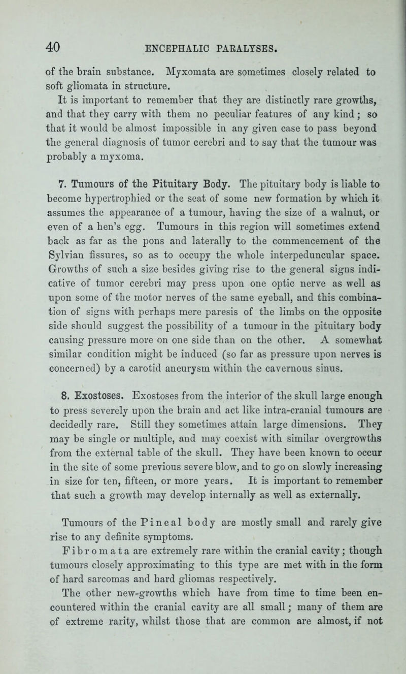 of the brain substance. Myxomata are sometimes closely related to soft gliomata in structure. It is important to remember that they are distinctly rare growths, and that they carry with them no peculiar features of any kind; so that it would be almost impossible in any given case to pass beyond the general diagnosis of tumor cerebri and to say that the tumour was probably a myxoma. 7. Tumours of the Pituitary Body. The pituitary body is liable to become hypertrophied or the seat of some new formation by which it assumes the appearance of a tumour, having the size of a walnut, or even of a hen’s egg. Tumours in this region will sometimes extend back as far as the pons and laterally to the commencement of the Sylvian fissures, so as to occupy the whole interpeduncular space. Growths of such a size besides giving rise to the general signs indi- cative of tumor cerebri may press upon one optic nerve as well as upon some of the motor nerves of the same eyeball, and this combina- tion of signs with perhaps mere paresis of the limbs on the opposite side should suggest the possibility of a tumour in the pituitary body causing pressure more on one side than on the other. A somewhat similar condition might be induced (so far as pressure upon nerves is concerned) by a carotid aneurysm within the cavernous sinus. 8. Exostoses. Exostoses from the interior of the skull large enough to press severely upon the brain and act like intra-cranial tumours are decidedly rare. Still they sometimes attain large dimensions. They may be single or multiple, and may coexist with similar overgrowths from the external table of the skull. They have been known to occur in the site of some previous severe blow, and to go on slowly increasing in size for ten, fifteen, or more years. It is important to remember that such a growth may develop internally as well as externally. Tumours of the Pineal body are mostly small and rarely give rise to any definite symptoms. Fibromata are extremely rare within the cranial cavity; though tumours closely approximating to this type are met with in the form of hard sarcomas and hard gliomas respectively. The other new-growths which have from time to time been en- countered within the cranial cavity are all small; many of them are of extreme rarity, whilst those that are common are almost, if not