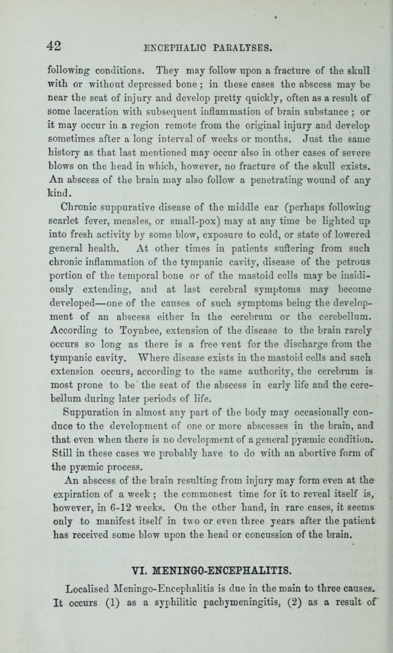 following conditions. They may follow upon a fracture of the skull with or without depressed bone ; in these cases the abscess may be near the seat of injury and develop pretty quickly, often as a result of some laceration with subsequent inflammation of brain substance ; or it may occur in a region remote from the original injury and develop sometimes after a long interval of weeks or months. Just the same history as that last mentioned may occur also in other cases of severe blows on the head in which, however, no fracture of the skull exists. An abscess of the brain may also follow a penetrating wound of any kind. Chronic suppurative disease of the middle ear (perhaps following scarlet fever, measles, or small-pox) may at any time be lighted up into fresh activity by some blow, exposure to cold, or state of lowered general health. At other times in patients suffering from such chronic inflammation of the tympanic cavity, disease of the petrous portion of the temporal bone or of the mastoid cells may be insidi- ously extending, and at last cerebral symptoms may become developed—one of the causes of such symptoms being the develop- ment of an abscess either in the cerebrum or the cerebellum. According to Toynbee, extension of the disease to the brain rarely occurs so long as there is a free vent for the discharge from the tympanic cavity. Where disease exists in the mastoid cells and such extension occurs, according to the same authority, the cerebrum is most prone to be the seat of the abscess in early life and the cere- bellum during later periods of life. Suppuration in almost any part of the body may occasionally con- duce to the development of one or more abscesses in the brain, and that even when there is no development of a general pygemic condition. Still in these cases we probably have to do with an abortive form of the pysemic process. An abscess of the brain resulting from injury may form even at the expiration of a week ; the commonest time for it to reveal itself is, however, in 6-12 weeks. On the other hand, in rare cases, it seems only to manifest itself in two or even three years after the patient has received some blow upon the head or concussion of the brain. VI. MENINGO-ENCEPHALITIS. Localised Meningo-Encephalitis is due in the main to three causes. It occurs (1) as a syphilitic pachymeningitis, (2) as a result of