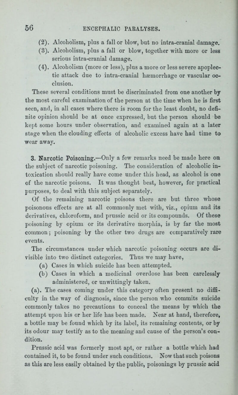 (2) . Alcoholism, plus a fall or blow, but no intra-cranial damage. (3) . Alcoholism, plus a fall or blow, together with more or less serious intra-cranial damage. (4) . Alcoholism (more or less), plus a more or less severe apoplec- tic attack due to intra-cranial hsemorrhage or vascular oc- clusion. These several conditions must be discriminated from one another by the most careful examination of the person at the time when he is first seen, and, in all cases where there is room for the least doubt, no defi- nite opinion should be at once expressed, but the person should be kept some hours under observation, and examined again at a later stage when the clouding effects of alcoholic excess have had time to wear away. 3. Narcotic Poisoning.—Only a few remarks need be made here on the subject of narcotic poisoning. The consideration of alcoholic in- toxication should really have come under this head, as alcohol is one of the narcotic poisons. It was thought best, however, for practical purposes, to deal with this subject separately. Of the remaining narcotic poisons there are but three whose poisonous effects are at all commonly met with, viz., opium and its derivatives, chloroform, and prussic acid or its compounds. Of these poisoning by opium or its derivative morphia, is by far the most common; poisoning by the other two drugs are comparatively rare events. The circumstances under which narcotic poisoning occurs are di- visible into two distinct categories. Thus we may have, (a) Cases in which suicide has been attempted. (b) Cases in which a medicinal overdose has been carelessly administered, or unwittingly taken. (a). The cases coming under this category often present no diffi- culty in the way of diagnosis, since the person who commits suicide commonly takes no precautions to conceal the means by which the attempt upon his or her life has been made. Near at hand, therefore, a bottle may be found which by its label, its remaining contents, or by its odour may testify as to the meaning and cause of the person’s con- dition. Prussic acid was formerly most apt, or rather a bottle which had contained it, to be found under such conditions. Now that such poisons as this are less easily obtained by the public, poisonings by prussic acid