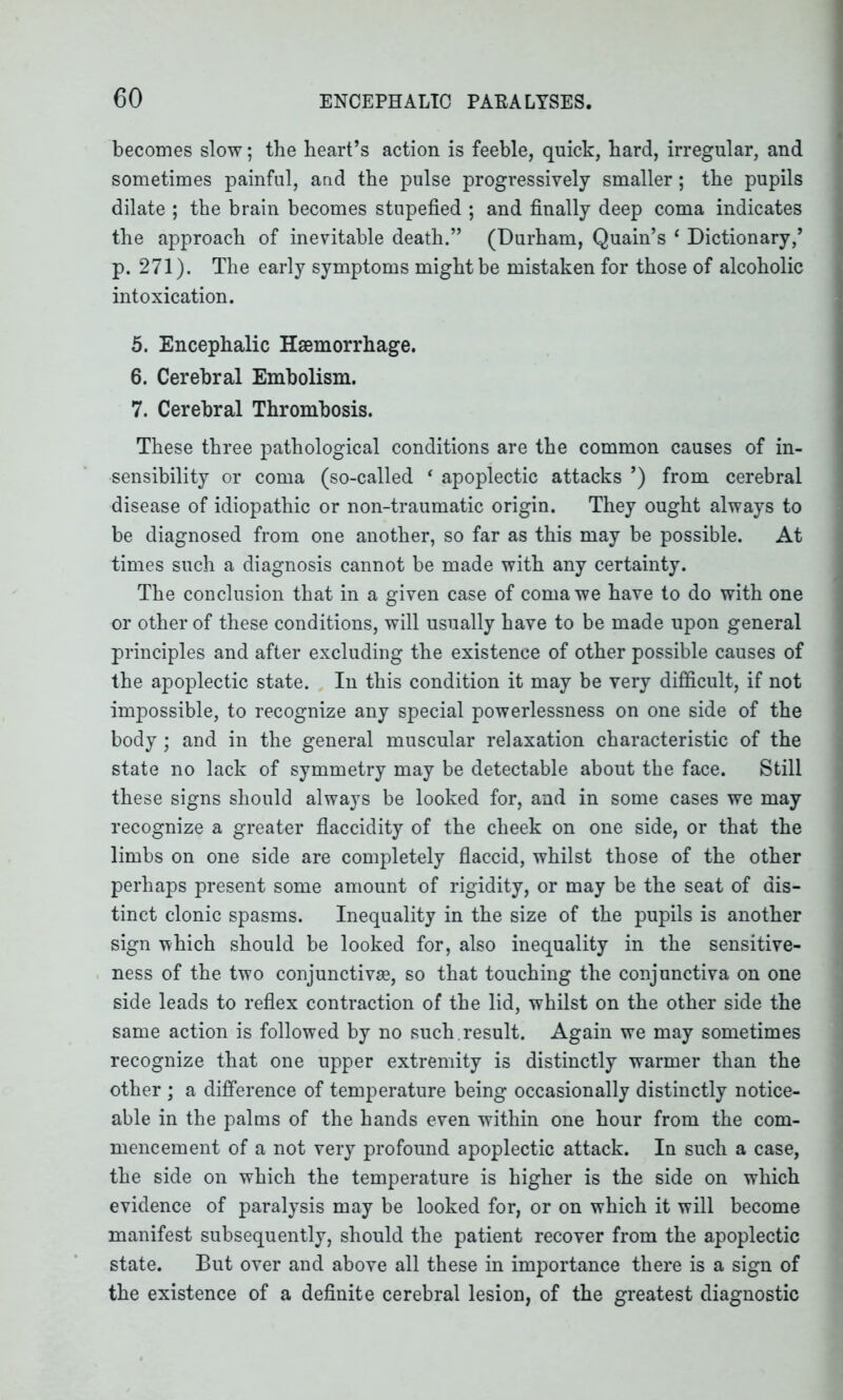 becomes slow; the heart’s action is feeble, quick, hard, irregular, and sometimes painful, and the pulse progressively smaller; the pupils dilate ; the brain becomes stupefied ; and finally deep coma indicates the approach of inevitable death.” (Durham, Quain’s 1 Dictionary/ p. 271). The early symptoms might be mistaken for those of alcoholic intoxication. 5. Encephalic Haemorrhage. 6. Cerebral Embolism. 7. Cerebral Thrombosis. These three pathological conditions are the common causes of in- sensibility or coma (so-called ‘ apoplectic attacks ’) from cerebral disease of idiopathic or non-traumatic origin. They ought always to be diagnosed from one another, so far as this may be possible. At times such a diagnosis cannot be made with any certainty. The conclusion that in a given case of coma we have to do with one or other of these conditions, will usually have to be made upon general principles and after excluding the existence of other possible causes of the apoplectic state. In this condition it may be very difficult, if not impossible, to recognize any special powerlessness on one side of the body; and in the general muscular relaxation characteristic of the state no lack of symmetry may be detectable about the face. Still these signs should always be looked for, and in some cases we may recognize a greater flaccidity of the cheek on one side, or that the limbs on one side are completely flaccid, whilst those of the other perhaps present some amount of rigidity, or may be the seat of dis- tinct clonic spasms. Inequality in the size of the pupils is another sign which should be looked for, also inequality in the sensitive- ness of the two conjunctive, so that touching the conjunctiva on one side leads to reflex contraction of the lid, whilst on the other side the same action is followed by no such , result. Again we may sometimes recognize that one upper extremity is distinctly warmer than the other ; a difference of temperature being occasionally distinctly notice- able in the palms of the hands even within one hour from the com- mencement of a not very profound apoplectic attack. In such a case, the side on which the temperature is higher is the side on which evidence of paralysis may be looked for, or on which it will become manifest subsequently, should the patient recover from the apoplectic state. But over and above all these in importance there is a sign of the existence of a definite cerebral lesion, of the greatest diagnostic