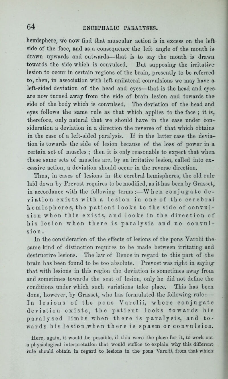 hemisphere, we now find that muscular action is in excess on the left side of the face, and as a consequence the left angle of the mouth is- drawn upwards and outwards—that is to say the mouth is drawn towards the side which is convulsed. But supposing the irritative lesion to occur in certain regions of the brain, presently to be referred to, then, in association with left unilateral convulsions we may have a left-sided deviation of the head and eyes—that is the head and eyes are now turned away from the side of brain lesion and towards the side of the body which is convulsed. The deviation of the head and eyes follows the same rule as that which applies to the face ; it isr therefore, only natural that we should have in the case under con- sideration a deviation in a direction the reverse of that which obtains in the case of a left-sided paralysis. If in the latter case the devia- tion is towards the side of lesion because of the loss of power in a certain set of muscles ; then it is only reasonable to expect that when these same sets of muscles are, by an irritative lesion, called into ex- cessive action, a deviation should occur in the reverse direction. Thus, in cases of lesions in the cerebral hemispheres, the old rule laid down by Prevost requires to be modified, as it has been by Grassetr in accordance with the following terms :—When conjugate de- viation exists with a lesion in one of the cerebral hemisph ere s, the patient looks to the side of convul- sion when this exists, and looks in the direction of his lesion when there is paralysis and no convul- sion. In the consideration of the effects of lesions of the pons Varolii the same kind of distinction requires to be made between irritating and destructive lesions. The law of Denos in regard to this part of the brain has been found to be too absolute. Prevost was right in saying* that with lesions in this region the deviation is sometimes away from and sometimes towards the seat of lesion, only he did not define the conditions under which such variations take place. This has been done, however, by Grasset, who has formulated the following rule:— In lesions of the pons Yarolii, where conjugate deviation exists, the patient looks towards his paralysed limbs when there is paralysis, and to- wards his lesion when there is spasm or convulsion. Here, again, it would be possible, if this were the place for it, to work out a physiological interpretation that would suffice to explain why this different rule should obtain in regard to lesions in the pons Varolii, from that which