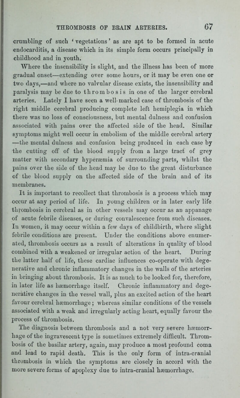 crumbling of such 1 vegetations ’ as are apt to be formed in acute endocarditis, a disease which in its simple form occurs principally in childhood and in youth. Where the insensibility is slight, and the illness has been of more gradual onset—extending over some hours, or it may be even one or two days,—and where no valvular disease exists, the insensibility and paralysis may be due to thrombo sis in one of the larger cerebral arteries. Lately I have seen a well-marked case of thrombosis of the right middle cerebral producing complete left hemiplegia in which there was no loss of consciousness, but mental dulness and confusion associated with pains over the affected side of the head. Similar symptoms might well occur in embolism of the middle cerebral artery —the mental dulness and confusion being produced in each case by the cutting off of the blood supply from a large tract of grey matter with secondary hyperaemia of surrounding parts, whilst the pains over the side of the head may be due to the great disturbance of the blood supply on the affected side of the brain and of its membranes. It is important to recollect that thrombosis is a process which may occur at any period of life. In young children or in later early life thrombosis in cerebral as in other vessels may occur as an appanage of acute febrile diseases, or during convalescence from such diseases. In women, it may occur within a few days of childbirth, where slight febrile conditions are present. Under the conditions above enumer- ated, thrombosis occurs as a result of alterations in quality of blood combined with a weakened or irregular action of the heart. During the latter half of life, these cardiac influences co-operate with dege- nerative and chronic inflammatory changes in the walls of the arteries in bringing about thrombosis. It is as much to be looked for, therefore, in later life as haemorrhage itself. Chronic inflammatory and dege- nerative changes in the vessel wall, plus an excited action of the heart favour cerebral haemorrhage ; whereas similar conditions of the vessels associated with a weak and irregularly acting heart, equally favour the process of thrombosis. The diagnosis between thrombosis and a not very severe haemorr- hage of the ingravescent type is sometimes extremely difficult. Throm- bosis of the basilar artery, again, may produce a most profound coma and lead to rapid death. This is the only form of intra-cranial thrombosis in which the symptoms are closely in accord with the more severe forms of apoplexy due to intra-cranial haemorrhage.