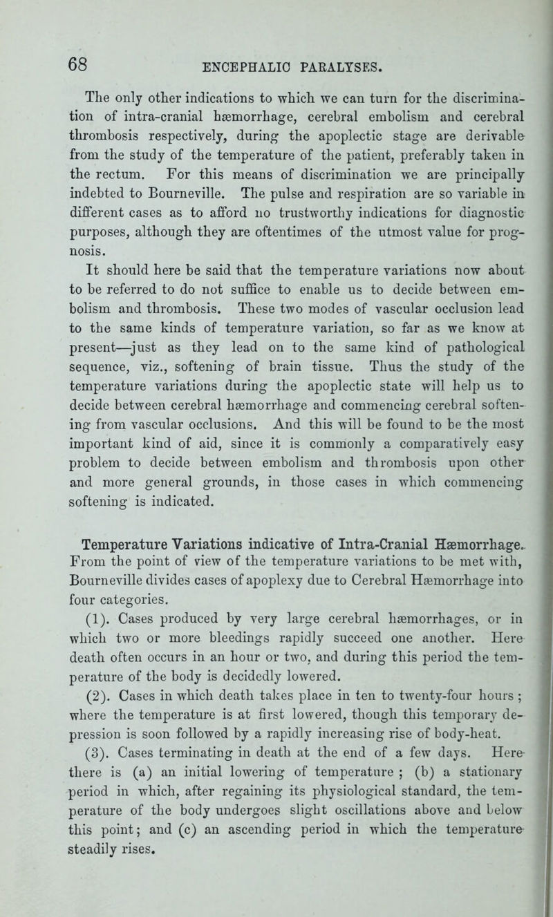 The only other indications to which we can turn for the discrimina- tion of intra-cranial haemorrhage, cerebral embolism and cerebral thrombosis respectively, during the apoplectic stage are derivable from the study of the temperature of the patient, preferably taken in the rectum. For this means of discrimination we are principally indebted to Bourneville. The pulse and respiration are so variable in different cases as to afford no trustworthy indications for diagnostic purposes, although they are oftentimes of the utmost value for prog- nosis. It should here be said that the temperature variations now about to be referred to do not suffice to enable us to decide between em- bolism and thrombosis. These two modes of vascular occlusion lead to the same kinds of temperature variation, so far as we know at present—just as they lead on to the same kind of pathological sequence, viz., softening of brain tissue. Thus the study of the temperature variations during the apoplectic state will help us to decide between cerebral hsemorrhage and commencing cerebral soften- ing from vascular occlusions. And this will be found to be the most important kind of aid, since it is commonly a comparatively easy problem to decide between embolism and thrombosis upon other and more general grounds, in those cases in which commencing softening is indicated. Temperature Variations indicative of Intra-Cranial Hsemorrhage. From the point of view of the temperature variations to be met with, Bourneville divides cases of apoplexy due to Cerebral Hsemorrhage into four categories. (1) . Cases produced by very large cerebral hsemorrhages, or in which two or more bleedings rapidly succeed one another. Here death often occurs in an hour or two, and during this period the tem- perature of the body is decidedly lowered. (2) . Cases in which death takes place in ten to twenty-four hours ; where the temperature is at first lowered, though this temporary de- pression is soon followed by a rapidly increasing rise of body-heat. (3) . Cases terminating in death at the end of a few days. Here- there is (a) an initial lowering of temperature ; (b) a stationary period in which, after regaining its physiological standard, the tem- perature of the body undergoes slight oscillations above and below this point; and (c) an ascending period in which the temperature steadily rises.