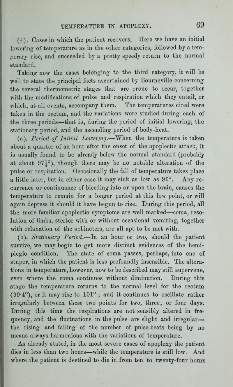 (4). Cases in which the patient recovers. Here we have an initial lowering of temperature as in the other categories, followed by a tem- porary rise, and succeeded by a pretty speedy return to the normal standard. Taking now the cases belonging to the third category, it will be well to state the principal facts ascertained by Bourneville concerning the several thermometric stages that are prone to occur, together with the modifications of pulse and respiration which they entail, or which, at all events, accompany them. The temperatures cited were taken in the rectum, and the variations were studied during each of the three periods—that is, during the period of initial lowering, the stationary period, and the ascending period of body-heat. (a) . Period of Initial Lowering.—When the temperature is taken about a quarter of an hour after the onset of the apoplectic attack, it is usually found to be already below the normal standard (probably at about 975°), though there may be no notable alteration of the pulse or respiration. Occasionally the fall of temperature takes place a little later, but in either case it may sink as low as 96°. Any re- currence or continuance of bleeding into or upon the brain, causes the temperature to remain for a longer period at this low point, or will again depress it should it have begun to rise. During this period, all the more familiar apoplectic symptoms are well marked—coma, reso- lution of limbs, stertor with or without occasional vomiting, together with relaxation of the sphincters, are all apt to be met with. (b) . Stationary Period.—In an hour or two, should the patient survive, we may begin to get more distinct evidences of the hemi- plegic condition. The state of coma passes, perhaps, into one of stupor, in which the patient is less profoundly insensible. The altera- tions in temperature, however, now to be described may still supervene, even where the coma continues without diminution. During this stage the temperature returns to the normal level for the rectum (99'4°), or it may rise to 101° ; and it continues to oscillate rather irregularly between these two points for two, three, or four days. During this time the respirations are not sensibly altered in fre- quency, and the fluctuations in the pulse are slight and irregular— the rising and falling of the number of pulse-beats being by no means always harmonious with the variations of temperature. As already stated, in the most severe cases of apoplexy the patient dies in less than two hours—while the temperature is still low. And where the patient is destined to die in from ten to twenty-four hours