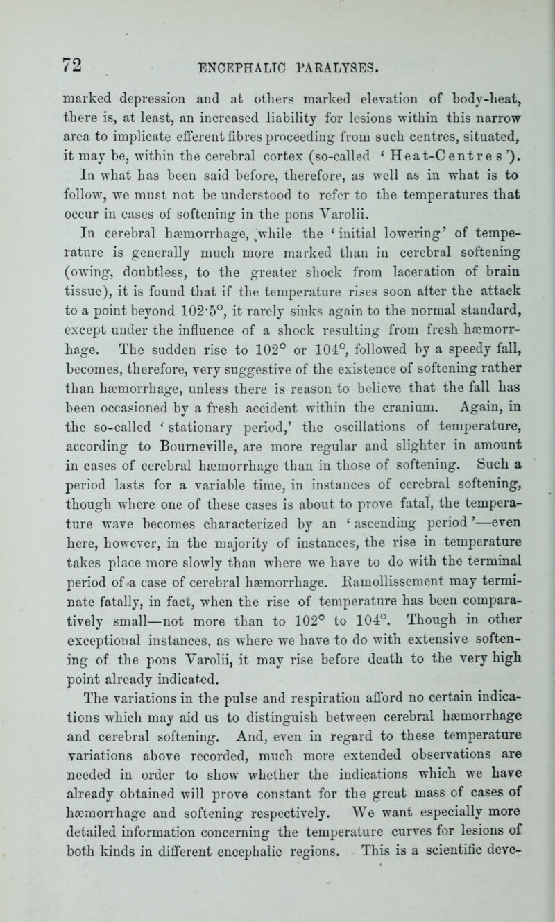 marked depression and at others marked elevation of body-heat, there is, at least, an increased liability for lesions within this narrow area to implicate efferent fibres proceeding from such centres, situated, it may be, within the cerebral cortex (so-called ‘ Heat-Centre s ’). In what has been said before, therefore, as well as in what is to follow^ we must not be understood to refer to the temperatures that occur in cases of softening in the pons Varolii. In cerebral haemorrhage, 4while the ‘initial lowering’ of tempe- rature is generally much more marked than in cerebral softening (owing, doubtless, to the greater shock from laceration of brain tissue), it is found that if the temperature rises soon after the attack to a point beyond 102*5°, it rarely sinks again to the normal standard, except under the influence of a shock resulting from fresh hemorr- hage. The sudden rise to 102° or 104°, followed by a speedy fall, becomes, therefore, very suggestive of the existence of softening rather than hemorrhage, unless there is reason to believe that the fall has been occasioned by a fresh accident within the cranium. Again, in the so-called ‘ stationary period,’ the oscillations of temperature, according to Bourneville, are more regular and slighter in amount in cases of cerebral haemorrhage than in those of softening. Such a period lasts for a variable time, in instances of cerebral softening, though where one of these cases is about to prove fatal, the tempera- ture wave becomes characterized by an ‘ ascending period ’—even here, however, in the majority of instances, the rise in temperature takes place more slowly than where we have to do with the terminal period of >a case of cerebral haemorrhage. Ramollissement may termi- nate fatally, in fact, when the rise of temperature has been compara- tively small—not more than to 102° to 104°. Though in other exceptional instances, as where we have to do with extensive soften- ing of the pons Varolii, it may rise before death to the very high point already indicated. The variations in the pulse and respiration afford no certain indica- tions which may aid us to distinguish between cerebral haemorrhage and cerebral softening. And, even in regard to these temperature variations above recorded, much more extended observations are needed in order to show whether the indications which we have already obtained will prove constant for the great mass of cases of haemorrhage and softening respectively. We want especially more detailed information concerning the temperature curves for lesions of both kinds in different encephalic regions. This is a scientific deve-