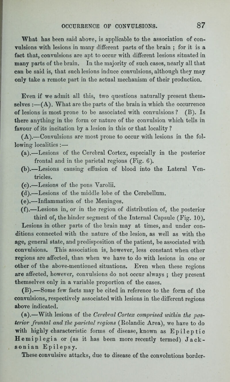 What has been said above, is applicable to the association of con- vulsions with lesions in many different parts of the brain ; for it is a fact that, convulsions are apt to occur with different lesions situated in many parts of the brain. In the majority of such cases, nearly all that can be said is, that such lesions induce convulsions, although they may only take a remote part in the actual mechanism of their production. Even if we admit all this, two questions naturally present them- selves :—(A). What are the parts of the brain in which the occurrence of lesions is most prone to he associated with convulsions ? (B). Is there anything in the form or nature of the convulsion which tells in favour of its incitation by a lesion in this or that locality ? (A) .—Convulsions are most prone to occur with lesions in the fol- lowing localities:— (a) .—Lesions of the Cerebral Cortex, especially in the posterior frontal and in the parietal regions (Fig. 6). (b) .—Lesions causing effusion of blood into the Lateral Ven- tricles. (c) .—Lesions of the pons Varolii. (d) .—Lesions of the middle lobe of the Cerebellum. (e) .—Inflammation of the Meninges. (f) .—Lesions in, or in the region of distribution of, the posterior third of, the hinder segment of the Internal Capsule (Fig. 10). Lesions in other parts of the brain may at times, and under con- ditions connected with the nature of the lesion, as well as with the age, general state, and predisposition of the patient, be associated with convulsions. This association is, however, less constant when other regions are affected, than when we have to do with lesions in one or other of the above-mentioned situations. Even when these regions are affected, however, convulsions do not occur always ; they present themselves only in a variable proportion of the cases. (B) .—Some few facts may be cited in reference to the form of the convulsions, respectively associated with lesions in the different regions above indicated. (a).—With lesions of the Cerebral Cortex comprised within the pos- terior frontal and the parietal regions (Rolandic Area), we have to do with highly characteristic forms of disease, known as Epileptic H emiplegia or (as it has been more recently termed) Jack- sonian Epilepsy. These convulsive attacks, due to disease of the convolutions border-