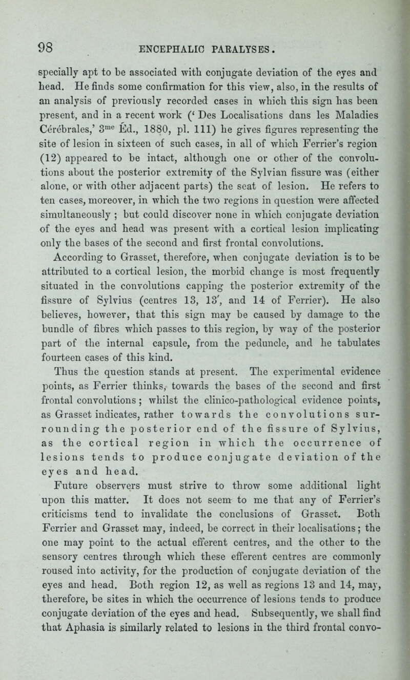 specially apt to be associated with conjugate deviation of the eyes and bead. He finds some confirmation for this view, also, in the results of an analysis of previously recorded cases in which this sign has been present, and in a recent work (‘ Des Localisations dans les Maladies Cerebrales,’ 3me Ed., 1880, pi. Ill) he gives figures representing the site of lesion in sixteen of such cases, in all of which Ferrier’s region (12) appeared to be intact, although one or other of the convolu- tions about the posterior extremity of the Sylvian fissure was (either alone, or with other adjacent parts) the seat of lesion. He refers to ten cases, moreover, in which the two regions in question were affected simultaneously ; but could discover none in which conjugate deviation of the eyes and head was present with a cortical lesion implicating only the bases of the second and first frontal convolutions. According to Grasset, therefore, when conjugate deviation is to be attributed to a cortical lesion, the morbid change is most frequently situated in the convolutions capping the posterior extremity of the fissure of Sylvius (centres 13, 13', and 14 of Ferrier). He also believes, however, that this sign may be caused by damage to the bundle of fibres which passes to this region, by way of the posterior part of the internal capsule, from the peduncle, and he tabulates fourteen cases of this kind. Thus the question stands at present. The experimental evidence points, as Ferrier thinks, towards the bases of the second and first frontal convolutions; whilst the clinico-pathological evidence points, as Grasset indicates, rather towards the convolutions sur- rounding the posterior end of the fissure of Sylvius, as the cortical region in which the occurrence of lesions tends to produce conjugate deviation of the eyes and head. Future observers must strive to throw some additional light upon this matter. It does not seem to me that any of Ferrier’s criticisms tend to invalidate the conclusions of Grasset. Both Ferrier and Grasset may, indeed, be correct in their localisations; the one may point to the actual efferent centres, and the other to the sensory centres through which these efferent centres are commonly roused into activity, for the production of conjugate deviation of the eyes and head. Both region 12, as well as regions 13 and 14, may, therefore, be sites in which the occurrence of lesions tends to produce conjugate deviation of the eyes and head. Subsequently, we shall find that Aphasia is similarly related to lesions in the third frontal convo-