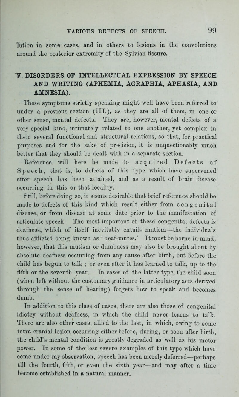 lution in some cases, and in others to lesions in the convolutions around the posterior extremity of the Sylvian fissure. V. DISORDERS OF INTELLECTUAL EXPRESSION BY SPEECH AND WRITING (APHEMIA, AGRAPHIA, APHASIA, AND AMNESIA). These symptoms strictly speaking might well have been referred to under a previous section (III.), as they are all of them, in one or other sense, mental defects. They are, however, mental defects of a very special kind, intimately related to one another, yet complex in their several functional and structural relations, so that, for practical purposes and for the sake of precision, it is unquestionably much better that they should be dealt with in a separate section. Reference will here be made to acquired Defects of Speech, that is, to defects of this type which have supervened after speech has been attained, and as a result of brain disease occurring in this or that locality. Still, before doing so, it seems desirable that brief reference should be made to defects of this kind which result either from congenital disease, or from disease at some date prior to the manifestation of articulate speech. The most important of these congenital defects is deafness, which of itself inevitably entails mutism—the individuals thus afflicted being known as 1 deaf-mutes.’ It must be borne in mind, however, that this mutism or dumbness may also be brought about by absolute deafness occurring from any cause after birth, but before the child has begun to talk ; or even after it has learned to talk, up to the fifth or the seventh year. In cases of the latter type, the child soon (when left without the customary guidance in articulatory acts derived through the sense of hearing) forgets how to speak and becomes dumb. In addition to this class of cases, there are also those of congenital idiotcy without deafness, in which the child never learns to talk. There are also other cases, allied to the last, in which, owing to some intra-cranial lesion occurring either before, during, or soon after birth, the child’s mental condition is greatly degraded as well as his motor power. In some of the less severe examples of this type which have come under my observation, speech has been merely deferred—perhaps till the fourth, fifth, or even the sixth year—and may after a time become established in a natural manner.