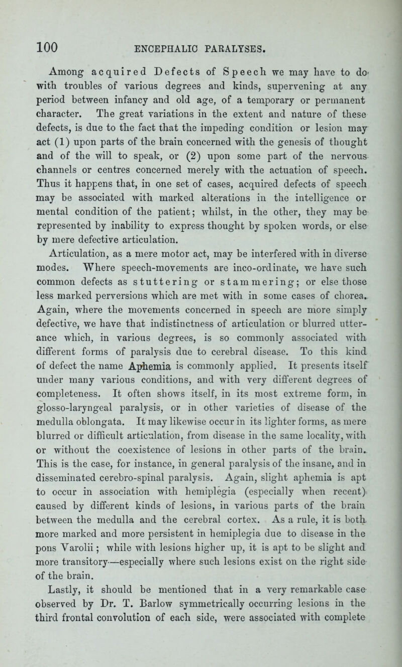 Among acquired Defects of Speech we may have to do- with troubles of various degrees and kinds, supervening at any period between infancy and old age, of a temporary or permanent character. The great variations in the extent and nature of these defects, is due to the fact that the impeding condition or lesion may act (1) upon parts of the brain concerned with the genesis of thought and of the will to speak, or (2) upon some part of the nervous channels or centres concerned merely with the actuation of speech. Thus it happens that, in one set of cases, acquired defects of speech may be associated with marked alterations in the intelligence or mental condition of the patient; whilst, in the other, they may be represented by inability to express thought by spoken words, or else by mere defective articulation. Articulation, as a mere motor act, may be interfered with in diverse modes. Where speech-movements are inco-ordinate, we have such common defects as stuttering or stammering; or else those less marked perversions which are met with in some cases of chorea.. Again, where the movements concerned in speech are more simply defective, we have that indistinctness of articulation or blurred utter- ance which, in various degrees, is so commonly associated with different forms of paralysis due to cerebral disease. To this kind of defect the name Aphemia is commonly applied. It presents itself under many various conditions, and with very different degrees of completeness. It often shows itself, in its most extreme form, in glosso-laryngeal paralysis, or in other varieties of disease of the medulla oblongata. It may likewise occur in its lighter forms, as mere blurred or difficult articulation, from disease in the same locality, with or without the coexistence of lesions in other parts of the brain. This is the case, for instance, in general paralysis of the insane, and in disseminated cerebro-spinal paralysis. Again, slight aphemia is apt to occur in association with hemiplegia (especially when recent)- caused by different kinds of lesions, in various parts of the brain between the medulla and the cerebral cortex. As a rule, it is both, more marked and more persistent in hemiplegia due to disease in the pons Varolii; while with lesions higher up, it is apt to be slight and more transitory—especially where such lesions exist on the right side of the brain. Lastly, it should be mentioned that in a very remarkable case- observed by Dr. T. Barlow symmetrically occurring lesions in the third frontal convolution of each side, were associated with complete